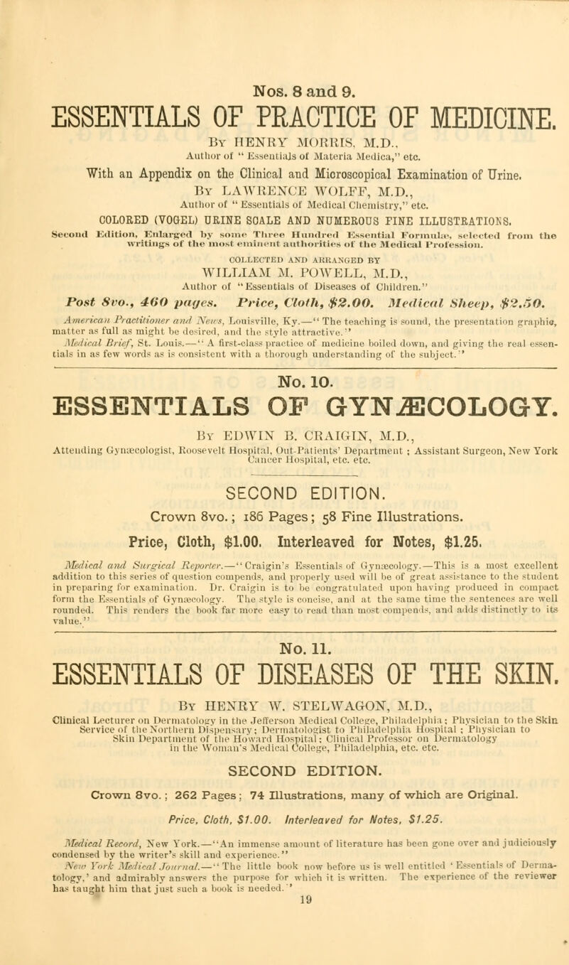 Nos. 8 and 9. ESSENTIALS OF PRACTICE OF MEDICINE. By henry morris, m.d.. Author of  Essentials ol Materia Medica, etc With an Appendix on the Clinical and Microscopical Examination of Urine. By LAWRENCE WOLFF, M.D., Author of  Essentials of Medical Chemistry, etc. COLORED (VOGEL) URINE SCALE AND NUMEROUS FINE ILLUSTRATIONS. Second Edition, Enlarged by some Three Hundred Essential Formulae, selected from the writings of the most eminent authorities of the Medical Profession. COLLECTED AND AKKANGED BY WILLIAM M. POWELL, M.D., Author of Essentials of Diseases of Children. Post 8vo., 400 pages. Price, Cloth, $2.00. Medical Sheep, $2.50. American Practitioner and News, Louisville, Ky. — The teaching is sound, the presentation graphic, matter as full as might be desired, and the style attractive. Medical Brief, St. Louis. — A first-class practice of medicine boiled down, and giving the real essen- tials in as few words as is consistent with a thorough understanding of the subject. No. 10. ESSENTIALS OP GYNAECOLOGY. By EDWIN B. CRAIGIN, M.D., Attending Gynaecologist, Roosevelt Hospital, Out-Patients' Department ; Assistant Surgeon, New York Cancer Hospital, etc. etc. SECOND EDITION. Crown 8vo.; 186 Pages; 58 Fine Illustrations. Price, Cloth, $1.00. Interleaved for Notes, $1.25. Medical and Surgical Reporter. — Craigin's Essentials of Gynaecology.—This is a most excellent addition to this series of question compends. and properly used will be of great assistance to the student in preparing for examination. Dr. Craigin is to be congratulated upon having produced in compact t'onii the Essentials of Gynaecology. The style is concise, and at the same time the sentences are well rounded. This renders the book far more easy to read than most compends, and adds distinctly to its value. No. 11. ESSENTIALS OF DISEASES OF THE SKIN. By HENRY W. STELWAGON, M.D., Clinical Lecturer on Dermatology in the Jefferson Medical College, Philadelphia; Physician to the Skin Service of the Northern Dispensary; Dermatologist to Philadelphia Hospital ; Physician to Skin Department of the Howard Hospital; Clinical Professor on Dermatology in the Woman's Medical College, Philadelphia, etc. etc. SECOND EDITION. Crown 8vo. ; 262 Pages; 74 Illustrations, many of which are Original. Price, Cloth, $1.00. Interleaved for Notes, $1.25. Medical Record, New York.—An immense amount of literature has been gone over and judiciously condensed by the writer's skill and experience. \i no Fork Medical Journal. — The little book now before us is well entitled ' Essentials of Derma- tology,' and admirably answers the purpose for which it is written. The experience of the reviewer has taught him that just such a book is needed.