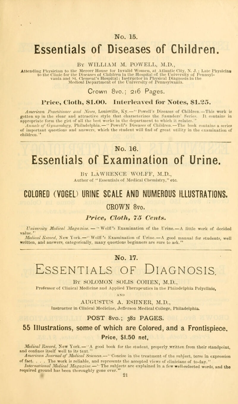 Essentials of Diseases of Children. By WILLIAM M. POWELL, M.D., Attending Physician to the Mercer House tor Invalid Women, at Atlantic City, N. J. \ Late l'liysiciau to the Clinic for the Diseases of Children In the Hospital of the University of Pennsyl- vania and St. Clement's Hospital: Instructor in Physical Diagnosis in the Medical Department of the University of Pennsylvania. Crown 8vo.; 216 Pages. Price, Cloth, $1.00. Interleaved for Notes, $1.25. American Practitioner and News, Louisville, Ky. — Powell's Diseases of Children.—This work is gotten up in the clear and attractive stylo that characterizes the Saunders' Scries. It contains in appropriate form the gist of all the best works in the department to which it relates.'' Annals of Gynaecology, Philadelphia. — Powell's Diseases of Children.—The hook contains a series of important questions and answers, which the student will find of great utility in the examination of children.'' No. 16. Essentials of Examination of Urine. By LA WHENCE WOLFF, M.D., Author of Essentials of Medical Chemistry, etc. COLORED (VOGED URINE SCALE AND NUMEROUS ILLUSTRATIONS. CKOWN 8vo. Price, Cloth, 75 Cents. University Medical Magazine. — 'Wolff's Examination of the Urine.—A little work of decided value.' Medical Record, New York.—Wolff's Examination of Urine.—A good manual for students, well written, and answers, categorically, many questions beginners are sure to ask. No. 17. Essentials of Diagnosis. By SOLOMON SOLIS COHEN, M.D., Professor of Clinical Medicine and Applied Therapeutics in the Philadelphia Polyclinic, AND AUGUSTUS A. ESHNER, M.D., Instructor in Clinical Medicine, Jefferson Medical College, Philadelphia. POST 8vo.; 382 PAGES. 55 Illustrations, some of which are Colored, and a Frontispiece. Price, $1.50 net, Medical Record, New York.— 'A good book for the student, properly written from their standpoint, and confines itself well to its text.'' American Journal of Medical Scie?ices.— Concise in the treatment of the subject, terse in expression of fact. . . . The work is reliable, and represents the accepted views of clinicians of to-day. International Medical Magazine.—' The subject0 are explained in a few well-selected words, and the required ground has been thoroughly gone over.