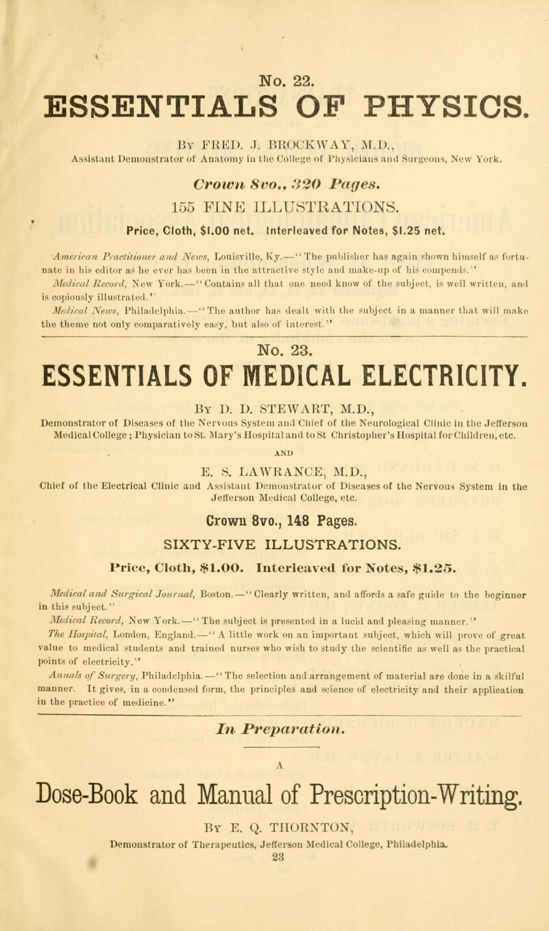 ESSENTIALS OF PHYSICS. 15v FEED. J. BROCKWAY, M.D., Assistant Demonstrator of Anatomy in the College of Physicians and Surgeons, New York. Crown 8vo., '.V20 Pages. 155 FINE ILLUSTRATIONS. Price, Cloth, $1.00 net. Interleaved for Notes, $1.25 net. American Practitioner ami News, Louisville, Ivy. — The publisher has again shown himself as fortu- nate in his editor as he ever has been in the attractive style and make-up of his compends. Medical Record, New York.—Contains all that one need know of the subject, is well written, and is copiously illustrated.'' Medical News, Philadelphia. — The author has dealt with the subject in a manner that will make the theme not only comparatively easy, but also of interest. No. 23. ESSENTIALS OF MEDICAL ELECTRICITY. By 1). D. STEWART, M.D., Demonstrator of Diseases of the Nervous System and Chief of the Neurological Clinic in the Jefferson Medical College; Physician to St. Mary's Hospital and to St Christopher's Hospital for Children, etc. AND E. S. LAWRANCE, M.D., Chief of the Electrical Clinic and Assistant Demonstrator of Diseases of the Nervous System in the Jefferson Medical College, etc. Crown 8vo., 148 Pages. SIXTY-FIVE ILLUSTRATIONS. Price, Cloth, $1.00. Interleaved for Notes, $1.25. Medical and Surgical Journal, Boston.—Clearly written, and affords a safe guide to the beginner in this subject. Medical Record, New York.— The subject is presented in a lucid and pleasing manner. The Hospital, London, England.— A little work on an important subject, which will prove of great value to medical students and trained nurses who wish to study the scientific as well as the practical points of electricity. Annals of Surgery, Philadelphia.— The selection and arrangement of material are done in a skilful manner. It gives, in a condensed form, the principles and science of electricity and their application in the practice of medicine. In Preparation. Dose-Book and Manual of Prescription-Writing. By E. Q. THORNTON, Demonstrator of Therapeutics, Jefferson Medical College, Philadelphia.