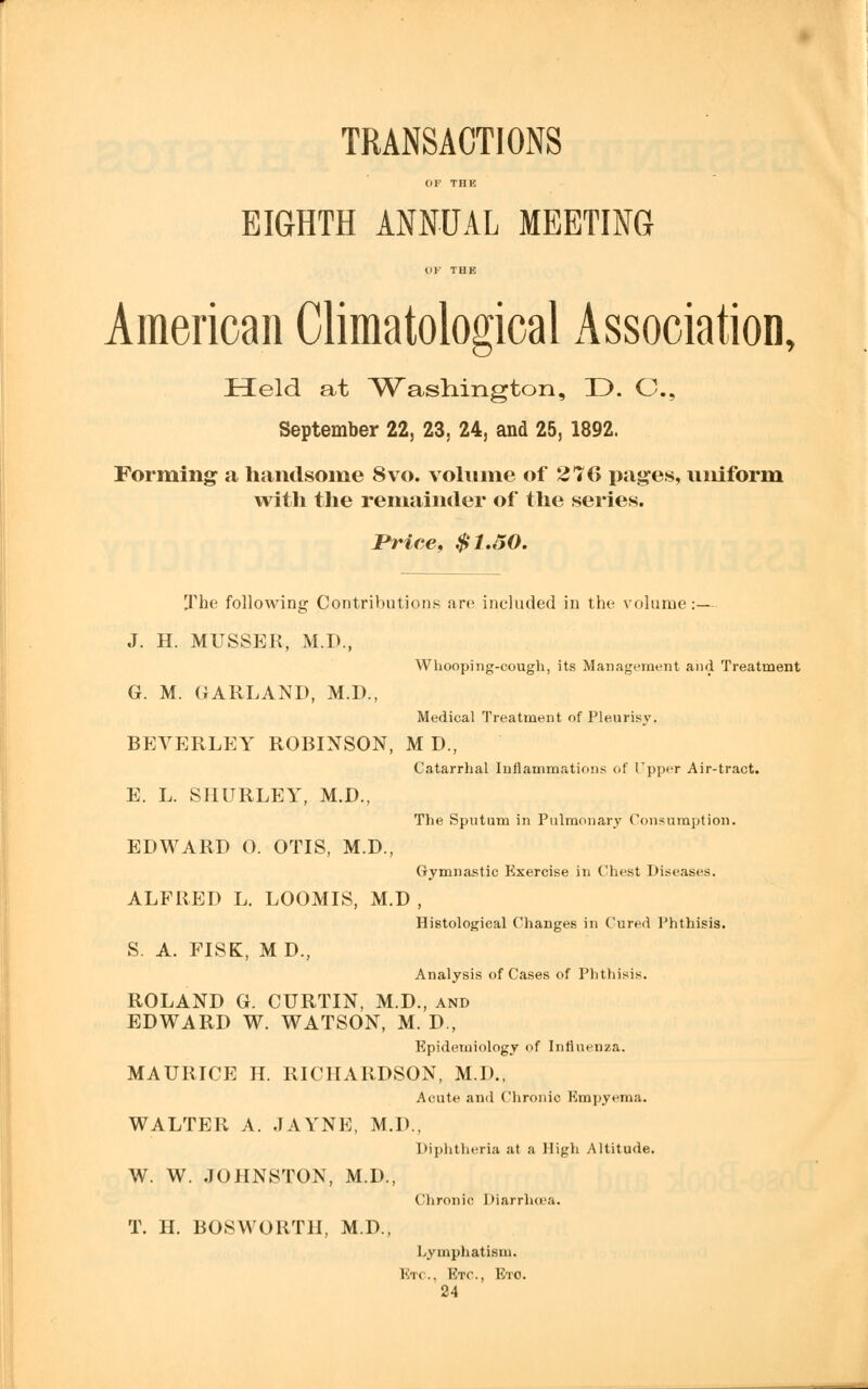 TRANSACTIONS OF THE EIGHTH ANNUAL MEETING OF THE American Climatological Association, Held at ^Washington, 33. C, September 22, 23, 24, and 25, 1892. Forming a handsome 8vo. volume of 276 pages, uniform with the remainder of the series. Price, $1.50. The following Contributions are included in the volume:— J. H. MUSSER, M.D., Whooping-cough, its Management and Treatment G. M. GARLAND, M.D., Medical Treatment of Pleurisy. BEVERLEY ROBINSON, M D., Catarrhal Inflammations of Upper Air-tract. E. L. SHURLEY, M.D., The Sputum in Pulmonary Consumption. EDWARD O. OTIS, M.D., Gymnastic Exercise in Chest Diseases. ALFRED L. LOOMIS, M.D , Histological Changes in Cured Phthisis. S. A. FISK, MD, Analysis of Cases of Phthisis. ROLAND G. CURTIN, M.D., and EDWARD W. WATSON, M. D., Epidemiology of Influenza. MAURICE H. RICHARDSON, M.D., Acute and Chronic Empyema. WALTER A. JAYNE, M.D., Diphtheria at a High Altitude. W. W. JOHNSTON, M.D., Chronic Diarrhoea. T. H. BOSWORTH, M.D., Lymphatism. 1K .. Etc., Etc.