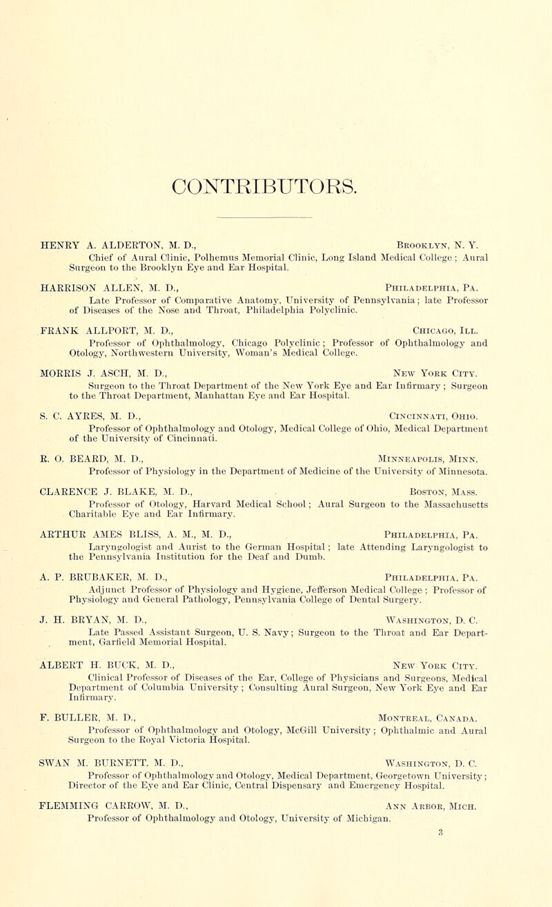 CONTRIBUTORS. HENRY A. ALDEETON, M. D., Brooklyn, N. Y. Chief of Aural Clinic, Polherrras Memorial Clinic, Long Island Medical College; Aural Surgeon to the Brooklyn Eye and Ear Hospital. HARRISON ALLEN, M. D., Philadelphia, Pa. Late Professor of Comparative Anatomy, University of Pennsylvania; late Professor of Diseases of the Nose and Throat, Philadelphia Polyclinic. FRANK ALLPORT, M. D., Chicago, III. Professor of Ophthalmology, Chicago Polyclinic; Professor of Ophthalmology and Otology, Northwestern University, Woman's Medical College. MORRIS J. ASCH, M. D., New Yoek City. Surgeon to the Throat Department of the New York Eye and Ear Infirmary ; Surgeon to the Throat Department, Manhattan Eye and Ear Hospital. S. C. AYRES, M. D., Cincinnati, Ohio. Professor of Ophthalmology and Otology, Medical College of Ohio, Medical Department of the University of Cincinnati. R. 0, BEARD, M. D., Minneapolis, Minn. Professor of Physiology in the Department of Medicine of the University of Minnesota. CLARENCE J. BLAKE, M. D., Boston, Mass. Professor of Otology, Harvard Medical School; Aural Surgeon to the Massachusetts Charitable Eye and Ear Infirmary. ARTHUR AMES BLISS, A. M., M. D., Philadelphia, Pa. Laryngologist and Aurist to the German Hospital; late Attending Laryngologist to the Pennsylvania Institution for the Deaf and Dumb. A. P. BRUBAKER, M. D., Philadelphia, Pa. Adjunct Professor of Physiology and Hygiene, Jefferson Medical College : Professor of Physiology and General Pathology, Pennsylvania College of Dental Surgery. J. H. BRYAN, M. D., Washington, D. C. Late Passed Assistant Surgeon, U. S. Navy; Surgeon to the Throat and Ear Depart- ment, Garfield Memorial Hospital. ALBERT H. BUCK, M. D., New York City. Clinical Professor of Diseases of the Ear, College of Physicians and Surgeons, Medical Department of Columbia University; Consulting Aural Surgeon, New York Eye and Ear Infirmary. F. BULLER, M. D., Montreal, Canada. Professor of Ophthalmology and Otology, McGill University; Ophthalmic and Aural Surgeon to the Royal Victoria Hospital. SWAN M. BURNETT. M. D., Washington, D. C. Professor of Ophthalmology and Otology, Medical Department, Georgetown University; Director of the Eye and Ear Clinic, Central Dispensary and Emergency Hospital. FLEMMING CARROW, M. D., Ann Arboe, Mich. Professor of Ophthalmology and Otology, University of Michigan.