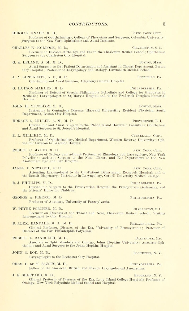 HERMAN KNAPP, M. D., New York City. Professor of Ophthalmology, College of Physicians and Surgeons, Columbia University; Surgeon to the New York Ophthalmic and Aural Institute. CHAELES W. KOLLOCK, M. D., Charleston, S. C. Lecturer ou Diseases of the Eye and Ear in the Charleston Medical School; Ophthalmic Surgeon to the Charleston City Hospital. G. A. LELAND, A. M., M. D., Boston, Mass. Aural Surgeon to Out-Patient Department, and Assistant in Throat Department, Boston City Hospital; Professor of Laryngology and Otology, Dartmouth Medical School. J. A. LIPPINCOTT, A. B., M. D., Pittsburg, Pa. Ophthalmic and Aural Surgeon, Allegheny General Hospital. G. HUDSON MAKUEN, M. D., Philadelphia, Pa. Professor of Defects of Speech, Philadelphia Polyclinic and College for Graduates in Medicine; Laryugologist to St. Mary's Hospital and to the Frederick Douglass Memorial Hospital. JOHN H. McCOLLOM, M. D., Boston, Mass. Instructor in Contagious Diseases, Harvard University; Resident Physician, South Department, Boston City Hospital. HORACE G. MILLER. A. M., M. D., Providence, E. I. Ophthalmic and Aural Surgeon to the Rhode Island Hospital; Consulting Ophthalmic and Aural Surgeon to St. Joseph's Hospital. B. L. MILLIKIN, M. D., Cleveland, Ohio. Professor of Ophthalmology, Medical Department, Western Reserve University; Oph- thalmic Surgeon to Lakeside Hospital. ROBERT C. MYLES, M. D., New York City. Professor of Otology and Adjunct Professor of Ehinology and Laryngology, New York Polyclinic; Assistant Surgeon to the Nose, Throat, and Ear Department of the New Amsterdam Eye and Ear Hospital. JAMES E. NEWCOMB, M. D., New York City. Attending Laryugologist to the Out-Patient Department, Roosevelt Hospital, and to the Demilt Dispensary; Instructor in Laryngology, Cornell University Medical College. R. J. PHILLIPS, M. D., Philadelphia, Pa. Ophthalmic Surgeon to the Presbyterian Hospital, the Presbyterian Orphanage, and the Friends' Home for Children. GEORGE A. PIERSOL, M. D., Philadelphia, Pa. Professor of Anatomy, University of Pennsylvania. W. PEYRE POECHER. M. D., ( iiarleston, S. C. Lecturer on Diseases of the Throat and Nose, Charleston Medical School; Visiting Laryugologist to City Hospital. B. ALEX. RANDALL, M. A., M. D., Philadelphia. Pa. Clinical Professor, Diseases of the Ear, University of Pennsylvania; Professor of Diseases of the Ear, Philadelphia Polyclinic. ROBERT L. RANDOLPH. M. D„ Baltimore. Md. Associate in Ophthalmology and Otology. Johns Hopkius University; Associate Oph- thalmic and Aural Surgeon to the Johns Hopkius Hospital. JOHN O. ROE. M. D., Rochester, N. Y. Laryugologist to the Rochester City Hospital. CHAS. E. de M. SAJOUS, M. D., Philadelphia, Pa. Fellow of the American. British, and French Laryngological Associations. J. E. SHEPPAED, M. D., Brooklyn, N. Y. Clinical Professor of Diseases of the Ear, Long Island College Hospital; Professor of Otology, New York Polyclinic Medical School and Hospital.