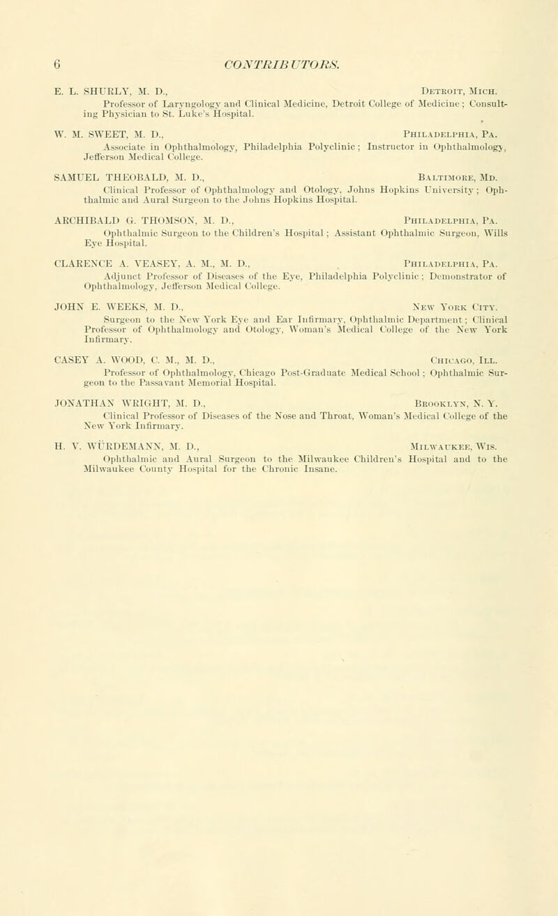 E. L. SHURLY, M. D., Detkoit, Mich. Professor of Laryngology and Clinical Medicine, Detroit College of Medicine: Consult- ing Physician to St. Luke's Hospital. W. M. SWEET. M. I).. Philadelphia, Pa. Associate in Ophthalmology, Philadelphia Polyclinic; Instructor in Ophthalmology, Jefferson Medical College. SAMUEL THEOBALD, M. D., Baltimore, Md. Clinical Professor of Ophthalmology and Otology. Johns Hopkins University; Oph- thalmic and Aural Surgeon to the Johns Hopkins Hospital. ARCHIBALD G. THOMSON, M. D., Philadelphia, Pa. Ophthalmic Surgeon to the Children's Hospital; Assistant Ophthalmic Surgeon, Wills Eye Hospital. CLARENCE A. VEASEY, A. M., M. D.. Philadelphia, Pa. Adjunct Professor of Diseases of the Eye. Philadelphia Polyclinic; Demonstrator of Ophthalmology. Jefferson Medical College. JOHN E. WEEKS, M. D„ New York City. Surgeon to the New York Eye and Ear Infirmary, Ophthalmic Department : Clinical Professor of Ophthalmology ami otology, Woman's .Medical College of the New Y'ork Infirmary. CASEY A. WOOD. C. M.. M. D„ Chicago. III. Professor of ophthalmology. Chicago Post-Graduate Medical School : Ophthalmic Sur- geon to the Passavant Memorial Hospital. JONATHAN WRIGHT, M. D., Brooklyn, N. i . Clinical Professor of Diseases of the Nose and Throat, Woman's Medical College of the New Y'ork Infirmary. H, V. WUEDEMANN, M. I)., Milwaukee,Wis. ophthalmic and Aural Surgeon to the Milwaukee Children's Hospital and to the Milwaukee County Hospital for the Chronic Insane.