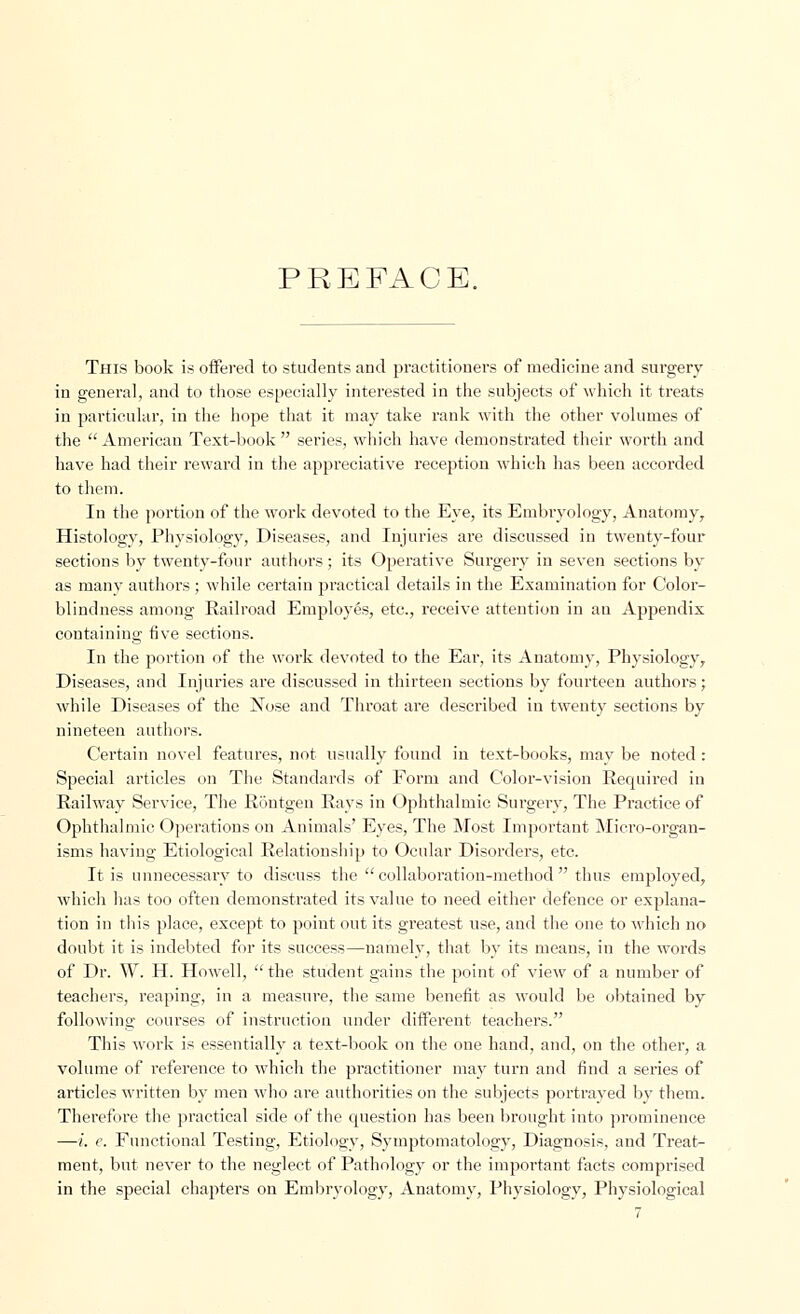 PREFACE. This book is offered to students and practitioners of medicine and surgery in general, and to those especially interested in the subjects of which it treats in particular, in the hope that it may take rank with the other volumes of the  American Text-book  series, which have demonstrated their worth and have had their reward in the appreciative reception which has been accorded to them. In the portion of the work devoted to the Eye, its Embryology, Anatomy, Histology, Physiology, Diseases, and Injuries are discussed in twenty-four sections by twenty-four authors; its Operative Surgery in seven sections by as many authors ; while certain practical details in the Examination for Color- blindness among Railroad Employes, etc., receive attention in au Appendix containing five sections. In the portion of the work devoted to the Ear, its Anatomy, Physiology, Diseases, and Injuries are discussed in thirteen sections by fourteen authors; while Diseases of the Nose and Throat are described in twenty sections by nineteen authors. Certain novel features, not usually found in text-books, may be noted : Special articles on The Standards of Form and Color-vision Recpiired in Railway Service, The Rontgen Rays in Ophthalmic Surgery, The Practice of Ophthalmic Operations on Animals' Eyes, The Most Important Micro-organ- isms having Etiological Relationship to Ocular Disorders, etc. It is unnecessary to discuss the  collaboration-method  thus employed, which has too often demonstrated its value to need either defence or explana- tion in this place, except to point out its greatest use, and the one to which no doubt it is indebted for its success—namely, that by its means, in the words of Dr. W. H. Howell,  the student gains the point of view of a number of teachers, reaping, in a measure, the same benefit as would be obtained by following courses of instruction under different teachers. This work is essentially a text-book on the one hand, and, on the other, a volume of reference to which the practitioner may turn and find a series of articles written by men who are authorities on the subjects portrayed by them. Therefore the practical side of the question has been brought into prominence —i. e. Functional Testing, Etiology, Symptomatology, Diagnosis, and Treat- ment, but never to the neglect of Pathology or the important facts comprised in the special chapters on Embryology, Anatomy, Physiology, Physiological