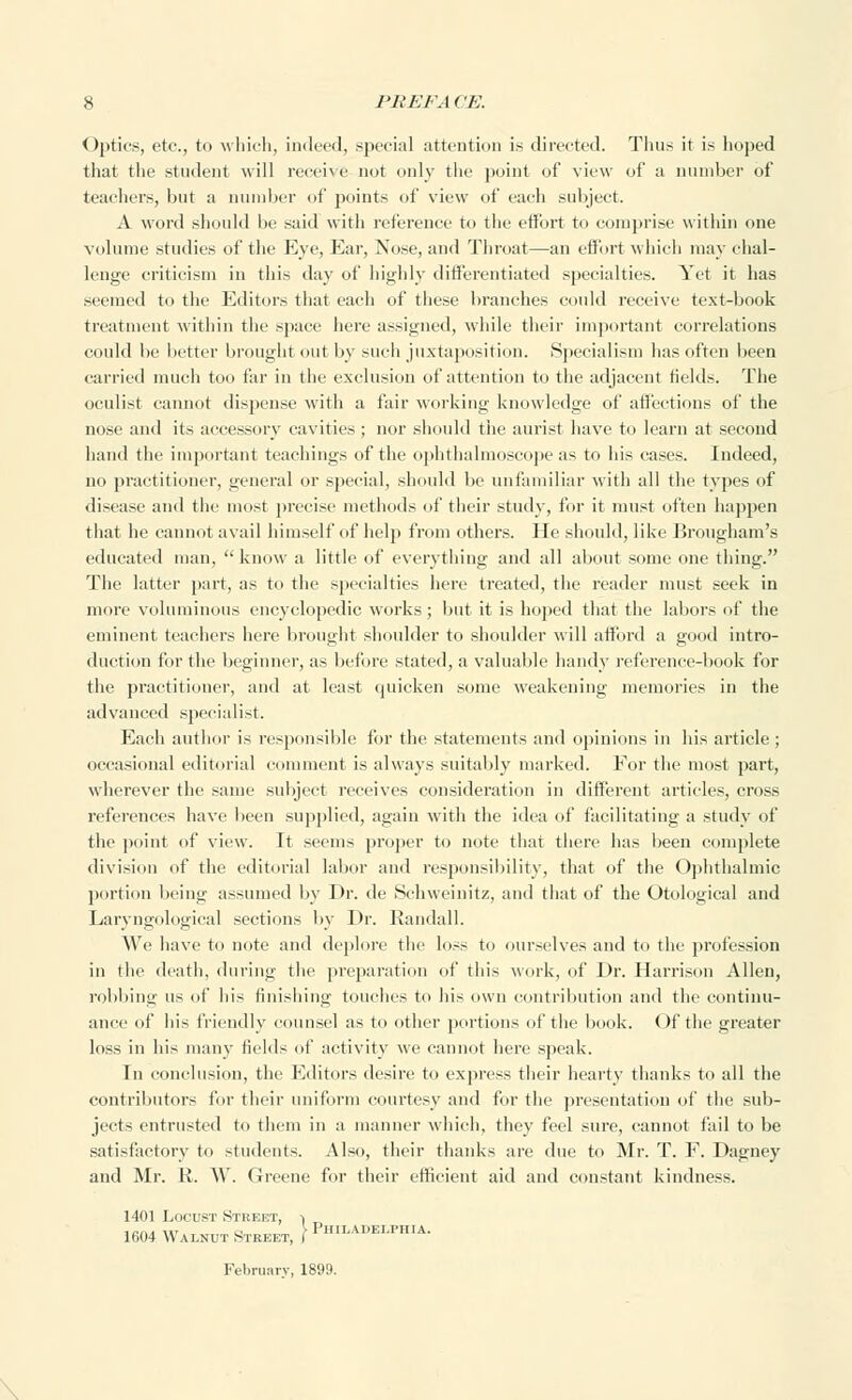 Optics, etc., to which, indeed, special attention is directed. Tims it is hoped that the student will receive not only the point of view of a number of teachers, but a number of points of view of each subject. A word should be said with reference to the effort to comprise within one volume studies of the Eye, Ear, Nose, and Throat—an effort which may chal- lenge criticism in this day of highly differentiated specialties. Yet it has seemed to the Editors that each of these branches could receive text-book treatment within the space here assigned, while their important correlations could be better brought out by such juxtaposition. Specialism has often been carried much too far in the exclusion of attention to the adjacent fields. The oculist cannot dispense with a fair working knowledge of affections of the nose and its accessory cavities; nor should the aurist have to learn at second hand the important teachings of the ophthalmoscope as to his cases. Indeed, no practitioner, general or special, should be unfamiliar with all the types of disease and the most precise methods of their study, for it must often happen that he cannot avail himself of help from others. He should, like Brougham's educated man,  know a little of everything and all about some one thing. The latter part, as to the specialties here treated, the reader must seek in more voluminous encyclopedic works; but it is hoped that the labors of the eminent teachers here brought shoulder to shoulder will afford a good intro- duction for the beginner, as before stated, a valuable handy reference-book for the practitioner, and at least cjuicken some weakening memories in the advanced specialist. Each author is responsible for the statements and opinions in his article ; occasional editorial comment is always suitably marked. For the most part, wherever the same subject receives consideration in different articles, cross references have been supplied, again with the idea of facilitating a study of the point of view. It seems proper to note that there has been complete division of the editorial labor and responsibility, that of the Ophthalmic portion being assumed by Dr. de Schweinitz, and that of the Otological and Laryngological sections by Dr. Randall. We have to note and deplore the loss to ourselves and to the profession in the death, during the preparation of this work, of Dr. Harrison Allen, robbing us of his finishing touches to his own contribution and the continu- ance of his friendly counsel as to other portions of the book. Of the greater loss in his many fields of activity we cannot here speak. In conclusion, the Editors desire to express their hearty thanks to all the contributors for their uniform courtesy and for the presentation of the sub- jects entrusted to them in a manner which, they feel sure, cannot fail to be satisfactory to students. Also, their thanks are due to Mr. T. F. Dagney and Mr. R. W. Greene for their efficient aid and constant kindness. 1401 Locust Street, ■> 1604 Walnut Street, i Philadelphia. February. 1899.