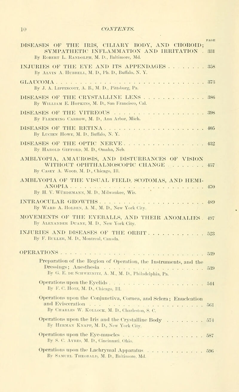 PAGE DISEASES OF THE IRIS, CILIARY BODY, AND CHOROID; SYMPATHETIC INFLAMMATION AND IRRITATION . 331 By Robert L. Randolph, M. D., Baltimore, Md. INJURIES OF THE EYE AND ITS APPENDAGES 358 By Alvin A. Hubbell, M. D., Ph. P., Buffalo. N. Y. GLAUCOMA 373 By J. A. Lippincott, A. B., M. D., Pittsburg, Pa. DISEASES OF THE CRYSTALLINE LENS 386 By William E. Hopkins, M. I)., San Francisco, Cal. DISEASES OF THE VITREOUS 398 By Flemming ('arrow, M. D., Ann Arbor, Mich. DISEASES OF THE RETINA 405 By Lucien Howe, M. D., Buffalo, X. Y. DISEASES OF THE OPTIC NERVE 432 By Harold Gifford, M. D., Omaha, Neb. AMBLYOPIA, AMAUROSIS, AND DISTURBANCES OF VISION WITHOUT OPHTHALMOSCOPIC CHANGE 457 By Casey A. Wood, M. D, Chicago, III. AMBLYOPIA OF THE VISUAL FIELD, SCOTOMAS, AND HEMI- ANOPIA 470 By H. V. Wurdemann, M. I>., Milwaukee, Wis. INTRAOCULAR GROWTHS 489 By Ward A. IIolden, A. M., M. D., New York City. MOVEMENTS OF THE EYEBALLS, AND THEIR ANOMALIES 4!>7 By Alexander Duane, M. I)., New York City. INJURIES AND DISEASES OF THE ORBIT 523 By F. Buller, M. P., Montreal, Canada. OPERATIONS 58o, Preparation of the Region of Operation, the Instruments, and the Dressings; Anesthesia 539 By G. E. de Schweinitz, A. M., M. D., Philadelphia, Pa. Operations upon the Eyelids 544 By F. C. II.itz, M. II, Chicago, 111. Operations upon the Conjunctiva, Cornea, and Sclera; Enucleation and Evisceration 5(;i By Charles \V. Kollock, M. D., Charleston, S. <'. Operations upon the Iris and the Crystalline Body 574 By Herman Knapp, M. D., New York City. Operations upon the Eye-muscles 587 By S. C Ayres, M. D., Cincinnati, Ohio. Operations upon the Lachrymal Apparatus 59(5 By Samuel Theobald, M. D., Baltimore, Md.