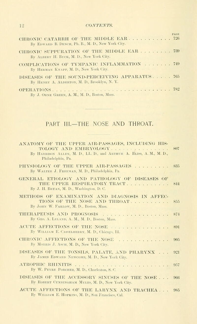 PAGE CHRONIC CATARRH OF THE MIDDLE EAR 726 By Edward B. Dench, Ph. B., M. I)., New York I iiv. CHRONIC SUPPURATION OF THE MIDDLE FAR 739 By Albert II. Buck, M. D., New York City. COMPLICATIONS OF TYMPANIC INFLAMMATION 74!) By Herman Knapp, M. D., New York City. DISEASES OF THE SOUND-PERCEIVING APPARATUS 765 By Henry A. Aldertox, M. D., Brooklyn, N. Y. OPERATIONS 782 Bv J. Oune Green, A. M., M. D., Boston. Mass. PART III.—THE NOSE AND THROAT. ANATOMY OF THE UPPER AIR-PASSAGES, INCLUDING HIS- TOLOGY AND EMBRYOLOGY 807 By Harrison Aelen, M. 1)., LL. I)., and Arthur A. Bliss, A.M., M. I)., Philadelphia, Pa. PHYSIOLOGY OF THE UPPER AIR-PASSAGES 835 By Walter J. Freeman. M. i>., Philadelphia, Pa. GENERAL ETIOLOGY AND PATHOLOGY OF DISEASES OF THE UPPER RESPIRATORY TRACT 844 By J. H. Bryan, M. D., Washington, D. C. METHODS OF EXAMINATION AND DIAGNOSIS IN AFFEC- TIONS OF THE NOSE AND THROAT 855 By John W. Farlow, M. D., Boston, Mass. THERAPEUSIS AND PROGNOSIS 874 By Geo. A. Lei.ank, A. M., M. I>., Boston, Mass. ACUTE AFFECTIONS OF THE NOSE 891 By William E. Casselberry, M. I).. Chicago, 111. CHRONIC AFFECTIONS OF THE NOSE 905 By Morris .1. Asm, M. p., New York City. DISEASES OF THE TONSILS. PALATE, AND PHARYNX ... 921 By James Edward Newcomb, M. I)., New York City. ATROPHIC RHINITIS 957 By W. Peyre Porcher, M. D., Charleston, S. C DISEASES OF THE ACCESSORY S1NFSES OF THE NOSE . . . 966 By Robert Cunningham Myles, M. D., New York City. ACUTE AFFECTIONS OF THE LARYNX AND TRACHEA. . . 985 By William E. Hopkin-, M. 1>., San Francisco, C'al.