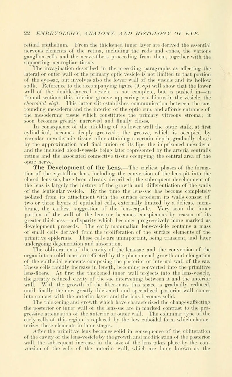 retinal epithelium. From the thickened inner layer arc derived the essential nervous elements of the retina, including the rods and cones, the various ganglion-cells and the nerve-fibers [inneeding from them, together with the supporting neurogliar tissue. The invagination described in the preceding paragraphs as affecting the lateral or outer wall of the primary optic vesicle is not limited to that portion of the eye-sac, but involves also the lower wall of the vesicle and its hollow stalk. Reference to the accompanying figure (9, Sp) will show that the lower wall of the double-layered vesicle is not complete, but is pushed in—in frontal sections this inferior groove appearing as a hiatus in the vesicle, the choroidal cleft. This latter slit establishes communication between the sur- rounding mesoderm and the interior of the optic cup, and affords entrance of the mesodermic tissue which constitutes the primary vitreous stroma; it soon becomes greatly narrowed and finally closes. In consequence of the infolding of its lower wall the optic stalk, at first cylindrical, becomes deeply grooved ; the groove, which is occupied by vascular mesodermic tissue, after attaining a certain depth, gradually closes by the approximation and final union of its lips, the imprisoned mesoderm and the included blood-vessels being later represented by the arteria centralis retime and the associated connective tissue occupying the central area of the optic nerve. The Development of the I^ens.—The earliest phases of the forma- tion of the crystalline lens, including the conversion of the lens-pit into the closed lens-sac, have been already described ; the subsecpient development of the lens is largely the history of the growth and differentiation of the walls of the lenticular vesicle. By the time the lens-sac has become completely isolated from its attachment with the surface ectoderm its walls consist of two or three layers of epithelial cells, externally limited by a delicate mem- brane, the earliest suggestion of the lens-capsule. Very soon the inner portion of the Mali of the lens-sac becomes conspicuous by reason of its greater thickness—a disparity which becomes progressively more marked as development proceeds. The early mammalian lens-vesicle contains a mass of small cells derived from the proliferation of the surface elements of the primitive epidermis. These cells are unimportant, being transient, and later undergoing degeneration and absorption. The obliteration of the cavity of the lens-sac and the conversion of the organ into a solid mass are effected by the phenomenal growth and elongation of the epithelial elements composing the posterior or internal wall of the sac. These cells rapidly increase in length, becoming converted into the primitive lens-fibers. At first the thickened inner wall projects into the lens-vesicle, the greatly reduced cavity of the sac intervening between it and the anterior wall. With tlie growth of the fiber-mass this space is gradually reduced, until finally the now greatly thickened and specialized posterior wall comes into contact with the anterior layer and the lens becomes solid. The thickening and growth which have characterized the changes affecting the posterior or inner wall of the lens-sac are in marked contrast to the pro- gressive attenuation of the anterior or outer wall. The columnar type of the early cells of this region is replaced by the low cuboidal form which charac- terizes these elements in later stages. After the primitive lens becomes solid in consequence of the obliteration of tlie cavity of the lens-vesicle by the growth and modification of the posterior wall, the subsequent increase in tlie size of tlie lens takes place by the con- version of tlie cells of the anterior wall, which are later known as the