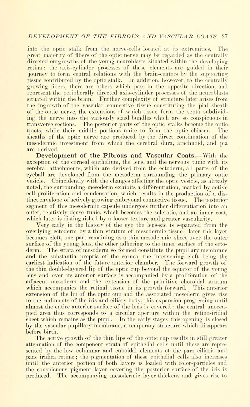 into the optic stalk from the nerve-cells located at its extremities. The great majority of fibers of the optic nerve may be regarded as the centrally directed outgrowths of the young neuroblasts situated within the developing retina: the axis-cylinder processes of these elements are guided in their journey to form central relations with the brain-centers by the supporting tissue contributed by the optic stalk. In addition, however, to the centrally growing fibers, there are others which pass in the opposite direction, and represent the peripherally directed axis-cylinder processes of the neuroblasts situated within the brain. Further complexity of structure later arises from the ingrowth of the vascular connective tissue constituting the pial sheath of the optic nerve, the extensions of which tissue form the septa subdivid- ing the nerve into the variously sized bundles which are so conspicuous in transverse sections. The posterior parts of the optic stalks become the optic tracts, while their middle portions unite to form the optic chiasm. The sheaths of the optic nerve are produced by the direct continuation of the mesodermic investment from which the cerebral dura, arachnoid, and pia are derived. Development of the Fibrous and Vascular Coats.—With the exception of the corneal epithelium, the lens, and the nervous tunic with its cerebral attachments, which are derived from the ectoderm, all parts of the eyeball are developed from the mesoderm surrounding the primary optic vesicle. Coincident!}' with the changes affecting the optic vesicle, as already noted, the surrounding mesoderm exhibits a differentiation, marked by active cell-proliferation and condensation, which results in the production of a dis- tinct envelope of actively growing embryonal connective tissue. The posterior segment of this mesodermic capsule undergoes further differentiation into an outer, relatively dense tuuic, which becomes the sclerotic, and an inner coat, which later is distinguished by a looser texture and greater vascularity. Very early in the history of the eye the lens-sac is separated from the overlying ectoderm by a thin stratum of mesodermic tissue ; later this layer becomes cleft, one part remaining as a thin mesodermic sheet over the outer surface of the young lens, the other adhering to the inner surface of the ecto- derm. The strata of mesoderm so formed constitute the pupillary membrane and the substantia propria of the cornea, the intervening cleft being the earliest indication of the future anterior chamber. The forward growth of the thin double-layered lip of the optic cup beyond the equator of the young lens and over its anterior surface is accompanied by a proliferation of the adjacent mesoderm and the extension of the primitive choroidal stratum which accompanies the retinal tissue in its growth forward. This anterior extension of the lip of the optic cup and the associated mesoderm gives rise to the rudiments of the iris and ciliary body, this expansion progressing until almost the entire anterior surface of the lens is covered : the central unoccu- pied area thus corresponds to a circular aperture within the retino-iridial sheet which remains as the pupil. In the early stages this opening is closed by the vascular pupillary membrane, a temporary structure which disappears before birth. The active growth of the thin lips of the optic cup results in still greater attenuation of the component strata of epithelial cells until these are repre- sented by the low columnar and cuboidal elements of the pars ciliaris and pars iridica retina?; the pigmentation of these epithelial cells also increases until the anterior portion of both layers is loaded with color-particles and the conspicuous pigment layer covering the posterior surface of the iris is produced. The accompanying mesodermic layer thickens and gives rise to