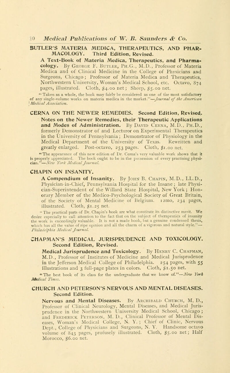 BUTLERS MATERIA MEDICA, THERAPEUTICS, AND PHAR- MACOLOGY. Third Edition, Revised. A Text-Book of Materia Medica, Therapeutics, and Pharma- cology. By George F. Butler, Ph.G., M.D., Professor of Materia Medica and of Clinical Medicine in the College of Physicians and Surgeons, Chicago; Professor of Materia Medica and Therapeutics, Northwestern University, Woman's Medical School, etc. Octavo, 874 pages, illustrated. Cloth, $4.00 net; Sheep, 55.00 net.  Taken as a whole, the book may fairly be considered as one of the most satisfactory of any single-volume works on materia medica in the market.—Journal of the American ' Medical Association. CERNA ON THE NEWER REMEDIES. Second Edition, Revised. Notes on the Newer Remedies, their Therapeutic Applications and Modes of Administration. By David Cerna, M.D., Ph.D., formerly Demonstrator of and Lecturer on Experimental Therapeutics in the University of Pennsylvania ; Demonstrator of Physiology in the Medical Department of the University of Texas. Rewritten and greatly enlarged. Post-octavo, 253 pages. Cloth, $1.00 net. The appearance of this new edition of Dr. Cerna's very valuable work shows that it is properly appreciated. The book ought to be in the possession of every practising physi- cian.—New York Medical Journal. CHAPIN ON INSANITY. A Compendium of Insanity. By John B. Chapin, M.D., LL.D., Physician-in-Chief, Pennsylvania Hospital for the Insane; late Physi- cian-Superintendent of the YVillard State Hospital, New York; Hon- orary Member of the Medico-Psychological Society of Great Britain, of the Society of Mental Medicine of Belgium, nrao, 234 pages, illustrated. Cloth, $1.25 net. The practical parts of Dr. Chapin's book are what constitute its distinctive merit. We desire especially to call attention to the fact that on the subject of therapeutics of insanity the work is exceedingly valuable. It is not a made book, but a genuine condensed thesis, which has all the value of ripe opinion and all the charm of a vigorous and natural style.— Philadelphia Medical Journal. CHAPMAN'S MEDICAL JURISPRUDENCE AND TOXICOLOGY. Second Edition, Revised. Medical Jurisprudence and Toxicology. By Henry C. Chapman, M.D., Professor of Institutes of Medicine and Medical Jurisprudence in the Jefferson Medical College of Philadelphia. 254 pages, with 55 illustrations and 3 full-page plates in colors. Cloth, §1.50 net. The best book of its class for the undergraduate that we know of.—New York Medical Times. CHURCH AND PETERSONS NERYOUS AND MENTAL DISEASES. Second Edition. Nervous and Mental Diseases. By Archibald Chukch, M. D., Professor of Clinical Neurology, Mental Diseases, and Medical Juris- prudence in the Northwestern University Medical School, Chicago; and Frederick Peterson, M. D., Clinical Professor of Mental Dis- eases, Woman's Medical College, N. Y. ; Chief of Clinic, Nervous Dept., College of Physicians and Surgeons, N. Y. Handsome octavo volume of S43 pages, profusely illustrated. Cloth, §5.00 net; Half Morocco, §6.oo net.