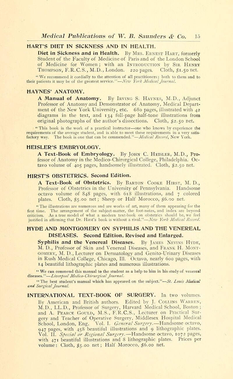 HARTS DIET IN SICKNESS AND IN HEALTH. Diet in Sickness and in Health. By Mrs. Ernest Hart, formerly Student of the Faculty of Medicine of Paris and of the London School of Medicine for Women; with an Introduction by Sir Henry Thompson, F.R.C.S., M.D., London. 220 pages. Cloth, $1.50 net.  We recommend it cordially to the attention of all practitioners ; both to them and to their patients it may be of the greatest service.—New York Medical Journal. HAYNES' ANATOMY. A Manual of Anatomy. By Irving S. Haynes, M.D., Adjunct Professor of Anatomy and Demonstrator of Anatomy, Medical Depart- ment of the New York University, etc. 680 pages, illustrated with 42 diagrams in the text, and 134 full-page half-tone illustrations from original photographs of the author's dissections. Cloth, $2.50 net.  This book is the work of a practical instructor—one who knows by experience the requirements of the average student, and is able to meet these requirements in a very satis- factory way. The book is one that can be commended.1'—Medical Record, New York. HEISLER'S EMBRYOLOGY. A Text=Book of Embryology. By John C. Heisler, M.D., Pro- fessor of Anatomy in the Medico-Chirurgical College, Philadelphia. Oc- tavo volume of 405 pages, handsomely illustrated. Cloth, §2.50 net. HIRST'S OBSTETRICS. Second Edition. A Text-Book of Obstetrics. By Barton Cooke Hirst, M. D., Professor of Obstetrics in the University of Pennsylvania. Handsome octavo volume of 84S pages, with 618 illustrations, and 7 colored plates. Cloth, $5.00 net; Sheep or Half Morocco, $6.00 net. The illustrations are numerous and are works of art, many of them appearing for the first time. The arrangement of the subject-matter, the foot-notes, and index are beyond criticism. As a true model of what a modern text-book on obstetrics should be, we feel justified in affirming that Dr. Hirst's book is without a rival.—New York Medical Record. HYDE AND MONTGOMERY ON SYPHILIS AND THE VENEREAL DISEASES. Second Edition, Revised and Enlarged. Syphilis and the Venereal Diseases. By James Nevins Hyde, M. D., Professor of Skin and Venereal Diseases, and Frank H. Mont- gomery, M. D., Lecturer on Dermatology and Genito-Urinary Diseases in Rush Medical College, Chicago, 111. Octavo, nearly 600 pages, with 14 beautiful lithographic plates and numerous illustrations.  We can commend this manual to the student as a help to him in his study of venereal diseases.—Liverpool Medico-Chirurgical Journal. The best student's manual which has appeared on the subject.—St. Louis Medical and Surgical Journal. INTERNATIONAL TEXT=BOOK OF SURGERY. In two volumes. By American and British authors. Edited by J. Collins Warren, M.D., LL.D., Professor of Surgery, Harvard Medical School, Boston; and A. Pearce Gould, M.S., F.R.C.S., Lecturer on Practical Sur- gery and Teacher of Operative Surgery, Middlesex Hospital Medical School, London, Eng. Vol.1. General Surgery.—Handsome octavo, 947 pages, with 458 beautiful illustrations and 9 lithographic plates. Vol. II. Special or Regional Surgery.—Handsome octavo, 1072 pages, with 471 beautiful illustrations and 8 lithographic plates. Prices per volume: Cloth, §5.00 net; Half Morocco, $6.00 net.