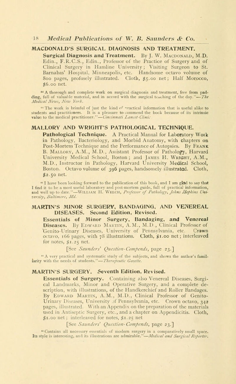 MACDONALD'S SURGICAL DIAGNOSIS AND TREATMENT. Surgical Diagnosis and Treatment. By J. W. Macdonald, M.D. Edin., F.R. C.S., Edin., Professor of the Practice of Surgery and of Clinical Surgery in Hamline University; Visiting Surgeon to St. Barnabas' Hospital, Minneapolis, etc. Handsome octavo volume of 800 pages, profusely illustrated. Cloth, #5.00 net; Half Morocco, #6.00 net.  A thorough and complete work on surgical diagnosis and treatment, free from pad- ding, full of valuable material, and in accord with the surgical teaching of the day.—The Medical News, New York. The work is brimful of just the kind of practical information that is useful alike to students and practitioners. It is a pleasure to commend the bock because of its intrinsic valuo to the medical practitioner. — Cincinnati Lancet-Clinic MALLORY AND WRIGHT'S PATHOLOGICAL TECHNIQUE. Pathological Technique. A Practical Manual for Laboratory Woik in Pathology, Bacteriology, and Morbid Anatomy, with chapters on Post-Mortem Technique and the Performance of Autopsies. By Frank B. Mallory, A.M., M.D., Assistant Professor of Pathology, Harvard University Medical School, Boston; and James H. Wright, A.M., M.D., Instructor in Pathology, Harvard University Medical School, Boston. Octavo volume of 396 pages, handsomely illustrated. Cloth, $2.50 net.  I have been looking forward to the publication of this book, and I am glad to say that I find it to be a most useful laboratory and post-mortem guide, full of practical information, and well up to date.—William II. Welch, Professor of Pathology, Johns Hopkins Uni- versity, Baltimore, Md. MARTIN'S MINOR SURGERY, BANDAGING, AND VEiNEREAL DISEASES. Second Edition, Revised. Essentials of Minor Surgery, Bandaging, and Venereal Diseases. By Edwwd Martin, A.M., M.D., Clinical Professor of Xjenito-Urinary Diseases, University of Pennsylvania, etc. Crown octavo, 166 pages, with 78 illustrations. Cloth, $1.00 net; interleaved for notes, $1.25 net. [See Saunders' Question-Compends, page 23.] A very practical and systematic study of the subjects, and shows the author's famil- iarity with the needs of students. — Therapeutic Gazette. MARTIN'S SURGERY. Seventh Edition, Revised. Essentials of Surgery. Containing also Venereal Diseases, Surgi- cal Landmarks, Minor and Operative Surgery, and a complete de- scription, with illustrations, of the Handkerchief and Roller Bandages. By Edward Martin, A.M., M.D., Clinical Professor of Genito- urinary Diseases, University A Pennsylvania, etc. Crown octavo, 342 pages, illustrated. With an Appendix on the preparation of the materials used in Antiseptic Surgery, etc., and a chapter on Appendicitis. Cloth, $1.00 net; interleaved for notes, $1.25 net [See Saunders'' Question- Compends, page 23.] Contains all necessary essentials of modern surgery in a comparatively small space. Its style is interesting, and its illustrations are admirable.—Medical and Surgical Reporter,