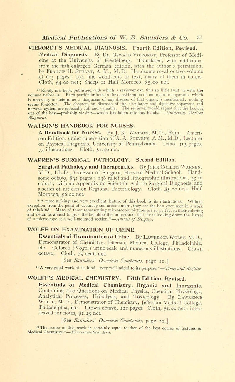 VIERORDT'S MEDICAL DIAGNOSIS. Fourth Edition, Revised. Medical Diagnosis. By Dr. Oswald Vierordt, Professor of Medi- cine at the University of Heidelberg. Translated, with additions, from the fifth enlarged German edition, with the author's permission, by Francis H. Stuart, A. M., M. D. Handsome royal octavo volume of 603 pages; 194 fine wood-cuts in text, many of them in colors. Cloth, $4.00 net; Sheep or Half Morocco, £5.00 net.  Rarely is a book published with which a reviewer can find so little fault as with the volume before us. Each particular item in the consideration of an organ or apparatus, which is necessary to determine a diagnosis of any disease of that organ, is mentioned; nothing seems forgotten. The chapters on diseases of the circulatory and digestive apparatus and nervous system are especially full and valuable. The reviewer would repeat that the book is one of the best—probably the best—which has fallen into his hands.—University Medical WATSON'S HANDBOOK FOR NURSES. A Handbook for Nurses. By J. K. Watson, M.D., Edin. Ameri- can Edition, under supervision of A. A. Stevens, A.M., M.D., Lecturer on Physical Diagnosis, University of Pennsylvania. i2mo, 413 pages, 73 illustrations. Cloth, $1.50 net. WARREN'S SURGICAL PATHOLOGY. Second Edition. Surgical Pathology and Therapeutics. By Tohn Collins Warren, M.D., LL.D., Professor of Surgery, Harvard Medical School. Hand- some octavo, 832 pages ; 136 relief and lithographic illustrations, 33 in colors; with an Appendix on Scientific Aids to Surgical Diagnosis, and a series of articles on Regional Bacteriology. Cloth, $5.00 net; Half Morocco, $6.00 net.  A most striking and very excellent feature of this book is its illustrations. Without exception, from the point of accuracy and artistic merit, they are the best ever seen in a work of this kind. Many of those representing microscopic pictures are so perfect in their coloring and detail as almost to give the beholder the impression that he is looking down the barrel of a microscope at a well-mounted section.—Annals of Surgery. WOLFF ON EXAMINATION OF URINE. Essentials of Examination of Urine. By Lawrence Wolff, M.D., Demonstrator of Chemistry, Jefferson Medical College, Philadelphia, etc. Colored (Vogel) urine scale and numerous illustrations. Crown octavo. Cloth, 75 cents net. [See Saunders' Question- Compends, page 21.]  A very good work of its kind—very well suited to its purpose.—Times and Register. WOLFF'S MEDICAL CHEMISTRY. Fifth Edition, Revised. Essentials of Medical Chemistry, Organic and Inorganic. Containing also Questions on Medical Physics, Chemical Physiology, Analytical Processes, Urinalysis, and Toxicology. By Lawrence Wolff, M.D., Demonstrator of Chemistry, Jefferson Medical College, Philadelphia, etc. Crown octavo, 222 pages. Cloth, gi.oo net; inter- leaved for notes, $1.25 net. [See Saunders' Question- Compends, page 21.]  The scope of this work is certainly equal to that of the best course of lectures on Medical Chemistry.—Pharmaceutical Era.