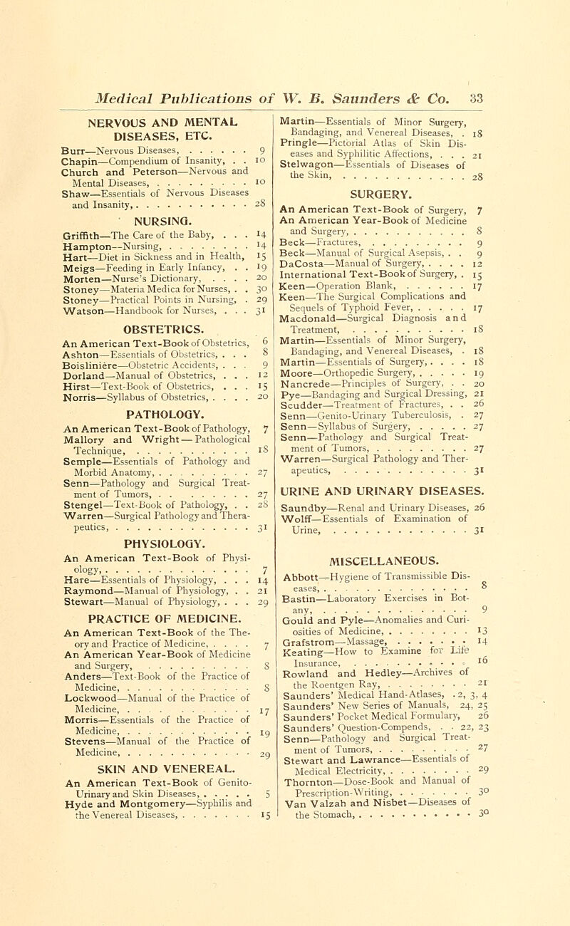 NERVOUS AND MENTAL DISEASES, ETC. Burr—Nervous Diseases Chapin—Compendium of Insanity, . . Church and Peterson—Nervous and Mental Diseases, Shaw—Essentials of Nervous Diseases and Insanity, NURSING. Griffith—The Care of the Baby, . . . Hampton—Nursing, Hart—Diet in Sickness and in Health, Meigs—Feeding in Early Infancy, . . Morten—Nurse's Dictionary, .... Stoney—Materia Medica for Nurses, . . Stoney—Practical Points in Nursing, . Watson—Handbook for Nurses, . . . OBSTETRICS. An American Text-Book of Obstetrics Ashton—Essentials of Obstetrics. Boisliniere—Obstetric Accidents Dorland—Manual of Obstetrics, Hirst—Text-Book of Obstetrics, Norris—Syllabus of Obstetrics, . PATHOLOGY. An American Text-Book of Pathology, Mallory and Wright — Pathological Technique, Semple—Essentials of Pathology and Morbid Anatomy, Senn—Pathology and Surgical Treat- ment of Tumors, Stengel—Text-Book of Pathology, . . Warren—Surgical Pathology and Thera- peutics, PHYSIOLOGY. An American Text-Book of Physi- ology Hare—Essentials of Physiology, . . . Raymond—Manual of Physiology, . . Stewart—Manual of Physiology, . . . PRACTICE OF MEDICINE. An American Text-Book of the The- ory and Practice of Medicine, .... An American Year-Book of Medicine and Surgery, Anders—-Text-Book of the Practice of Medicine, Lockwood—Manual of the Practice of Medicine, Morris—Essentials of the Practice of Medicine, Stevens—Manual of the Practice of Medicine, 29 SKIN AND VENEREAL. An American Text-Book of Genito- urinary and Skin Diseases 5 Hyde and Montgomery—Syphilis and the Venereal Diseases, 15 Martin—Essentials of Minor Surgery, Bandaging, and Venereal Diseases, . 18 Pringle—Pictorial Atlas of Skin Dis- eases and Syphilitic Affections, ... 21 Stelwagon—Essentials of Diseases of the Skin 2S SURGERY. An American Text-Book of Surgery, 7 An American Year-Book of Medicine and Surgery, S Beck—Fractures 9 Beck—Manual of Surgical Asepsis, . . 9 DaCosta—Manual of Surgery 12 International Text-Book of Surgery, . 15 Keen—Operation Blank 17 Keen—The Surgical Complications and Sequels of Typhoid Fever, 17 Macdonald—Surgical Diagnosis and Treatment, iS Martin—Essentials of Minor Surgery, Bandaging, and Venereal Diseases, . 18 Martin—Essentials of Surgery,.... 18 Moore—Orthopedic Surgery, 19 Nancrede—Principles of Surgery, . . 20 Pye—Bandaging and Surgical Dressing, 21 Scudder—Treatment of Fractures, . . 26 Senn—Genito-Urinary Tuberculosis, . 27 Senn—Syllabus of Surgery, 27 Senn—Pathology and Surgical Treat- ment of Tumors, 27 Warren—Surgical Pathology and Ther- apeutics, 31 URINE AND URINARY DISEASES. Saundby—Renal and Urinary Diseases, 26 Wolff—Essentials of Examination of Urine, 31 MISCELLANEOUS. Abbott—Hygiene of Transmissible Dis- eases, Bastin—Laboratory Exercises in Bot- any, Gould and Pyle—Anomalies and Curi- osities of Medicine, Grafstrom—Massage : Keating—How to Examine for Lile Insurance, Rowland and Hedley—Archives of the Roentgen Ray, Saunders' Medical Hand-Atlases, .2, 3 Saunders' New Series of Manuals, 24, Saunders' Pocket Medical Formulary, Saunders' Question-Compends, . . 22, Senn—Pathology and Surgical Treat- ment of Tumors, Stewart and Lawrance—Essentials of Medical Electricity, Thornton—Dose-Book and Manual of Prescription-Writing, Van Valzah and Nisbet—Diseases of the Stomach,