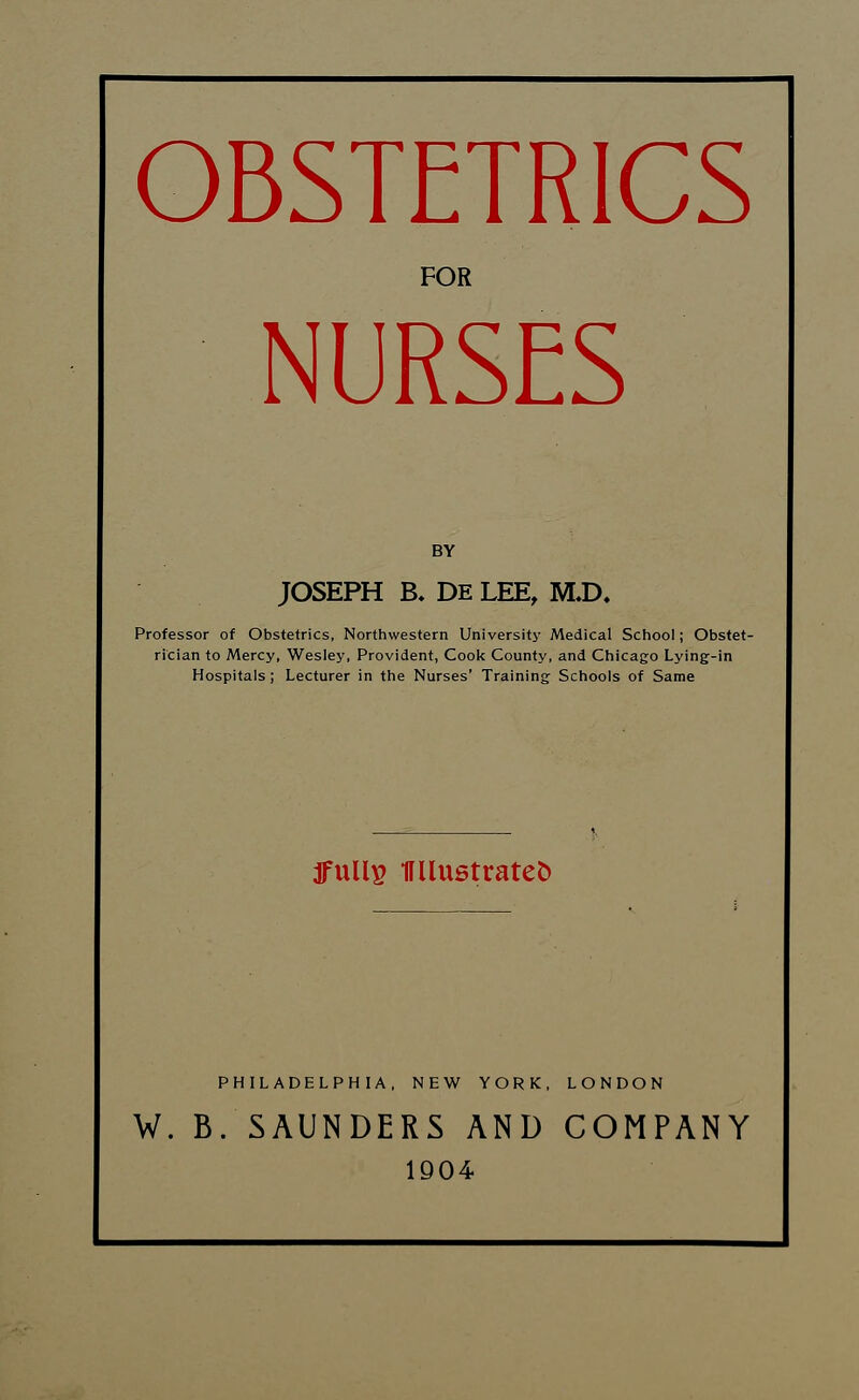 OBSTETRICS FOR NURSES BY JOSEPH B. DE LEE, MJX Professor of Obstetrics, Northwestern University Medical School; Obstet- rician to Mercy, Wesley, Provident, Cook County, and Chicago Lying-in Hospitals; Lecturer in the Nurses' Training Schools of Same fulls KUustratefc PHILADELPHIA, NEW YORK, LONDON W. B. SAUNDERS AND COMPANY 1904