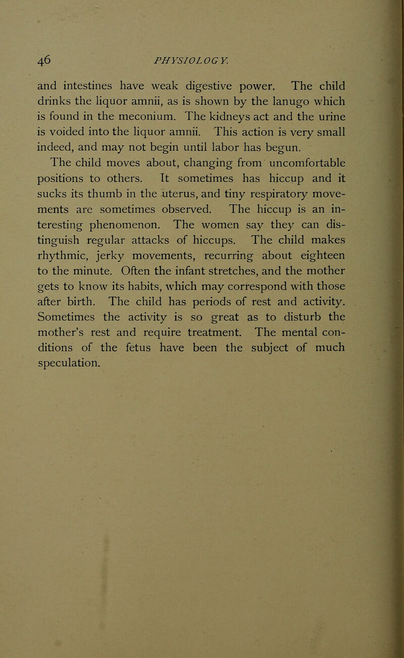 and intestines have weak digestive power. The child drinks the liquor amnii, as is shown by the lanugo which is found in the meconium. The kidneys act and the urine is voided into the liquor amnii. This action is very small indeed, and may not begin until labor has begun. The child moves about, changing from uncomfortable positions to others. It sometimes has hiccup and it sucks its thumb in the uterus, and tiny respiratory move- ments are sometimes observed. The hiccup is an in- teresting phenomenon. The women say they can dis- tinguish regular attacks of hiccups. The child makes rhythmic, jerky movements, recurring about eighteen to the minute. Often the infant stretches, and the mother gets to know its habits, which may correspond with those after birth. The child has periods of rest and activity. Sometimes the activity is so great as to disturb the mother's rest and require treatment. The mental con- ditions of the fetus have been the subject of much speculation.