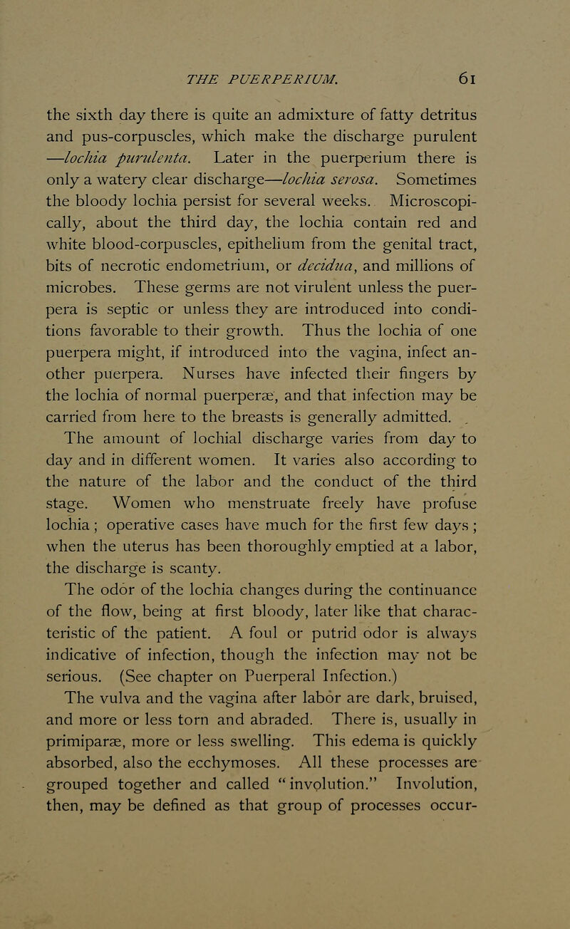 the sixth day there is quite an admixture of fatty detritus and pus-corpuscles, which make the discharge purulent —lochia purulenta. Later in the puerperium there is only a watery clear discharge—lochia serosa. Sometimes the bloody lochia persist for several weeks. Microscopi- cally, about the third day, the lochia contain red and white blood-corpuscles, epithelium from the genital tract, bits of necrotic endometrium, or decidua, and millions of microbes. These germs are not virulent unless the puer- pera is septic or unless they are introduced into condi- tions favorable to their growth. Thus the lochia of one puerpera might, if introduced into the vagina, infect an- other puerpera. Nurses have infected their fingers by the lochia of normal puerperae, and that infection may be carried from here to the breasts is generally admitted. The amount of lochial discharge varies from day to day and in different women. It varies also according to the nature of the labor and the conduct of the third stage. Women who menstruate freely have profuse lochia; operative cases have much for the first few days; when the uterus has been thoroughly emptied at a labor, the discharge is scanty. The odor of the lochia changes during the continuance of the flow, being at first bloody, later like that charac- teristic of the patient. A foul or putrid odor is always indicative of infection, though the infection may not be serious. (See chapter on Puerperal Infection.) The vulva and the vagina after labor are dark, bruised, and more or less torn and abraded. There is, usually in primiparae, more or less swelling. This edema is quickly absorbed, also the ecchymoses. All these processes are grouped together and called  involution. Involution, then, may be defined as that group of processes occur-