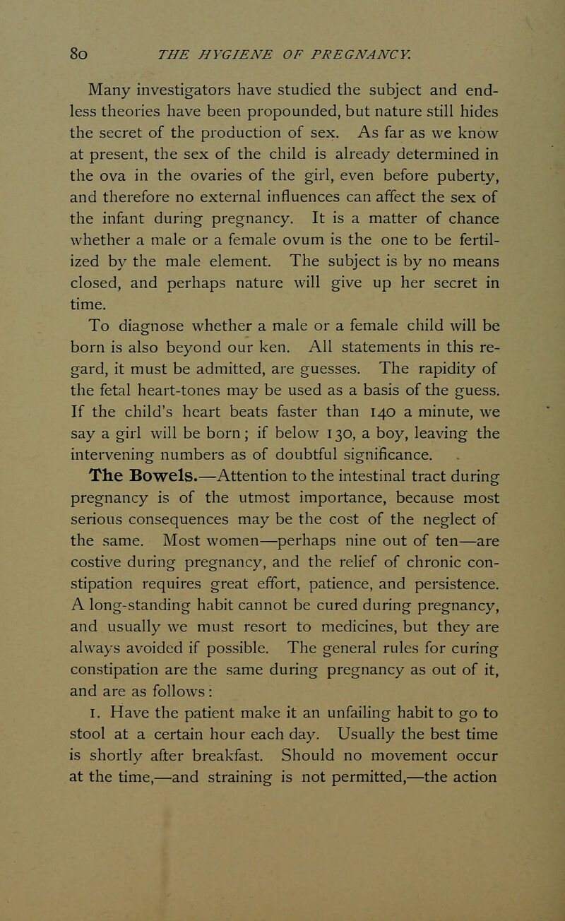 Many investigators have studied the subject and end- less theories have been propounded, but nature still hides the secret of the production of sex. As far as we know at present, the sex of the child is already determined in the ova in the ovaries of the girl, even before puberty, and therefore no external influences can affect the sex of the infant during pregnancy. It is a matter of chance whether a male or a female ovum is the one to be fertil- ized by the male element. The subject is by no means closed, and perhaps nature will give up her secret in time. To diagnose whether a male or a female child will be born is also beyond our ken. All statements in this re- gard, it must be admitted, are guesses. The rapidity of the fetal heart-tones may be used as a basis of the guess. If the child's heart beats faster than 140 a minute, we say a girl will be born; if below 130, a boy, leaving the intervening numbers as of doubtful significance. The Bowels.—Attention to the intestinal tract during pregnancy is of the utmost importance, because most serious consequences may be the cost of the neglect of the same. Most women—perhaps nine out of ten—are costive during pregnancy, and the relief of chronic con- stipation requires great effort, patience, and persistence. A long-standing habit cannot be cured during pregnancy, and usually we must resort to medicines, but they are always avoided if possible. The general rules for curing constipation are the same during pregnancy as out of it, and are as follows : 1. Have the patient make it an unfailing habit to go to stool at a certain hour each day. Usually the best time is shortly after breakfast. Should no movement occur at the time,—and straining is not permitted,—the action