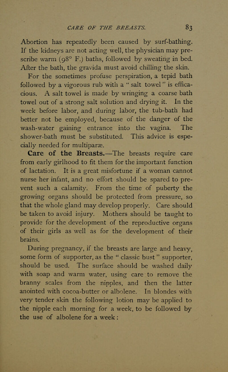 Abortion has repeatedly been caused by surf-bathing. If the kidneys are not acting well, the physician may pre- scribe warm (980 F.) baths, followed by sweating in bed. After the bath, the gravida must avoid chilling the skin. For the sometimes profuse perspiration, a tepid bath followed by a vigorous rub with a  salt towel is effica- cious. A salt towel is made by wringing a coarse bath towel out of a strong salt solution and drying it. In the week before labor, and during labor, the tub-bath had better not be employed, because of the danger of the wash-water gaining entrance into the vagina. The shower-bath must be substituted. This advice is espe- cially needed for multiparae. Care of the Breasts.—The breasts require care from early girlhood to fit them for the important function of lactation. It is a great misfortune if a woman cannot nurse her infant, and no effort should be spared to pre- vent such a calamity. From the time of puberty the growing organs should be protected from pressure, so that the whole gland may develop properly. Care should be taken to avoid injury. Mothers should be taught to provide for the development of the reproductive organs of their girls as well as for the development of their brains. During pregnancy, if the breasts are large and heavy, some form of supporter, as the  classic bust supporter, should be used. The surface should be washed daily with soap and warm water, using care to remove the branny scales from the nipples, and then the latter anointed with cocoa-butter or albolene. In blondes with very tender skin the following lotion may be applied to the nipple each morning for a week, to be followed by the use of albolene for a week :