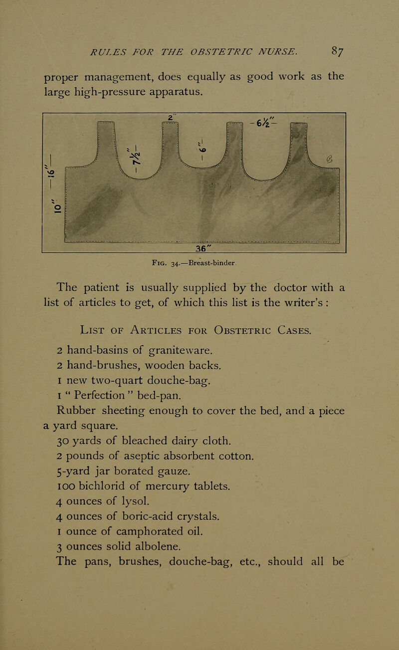 proper management, does equally as good work as the large high-pressure apparatus. Fig. 34.—Breast-binder The patient is usually supplied by the doctor with a list of articles to get, of which this list is the writer's : List of Articles for Obstetric Cases. 2 hand-basins of graniteware. 2 hand-brushes, wooden backs. 1 new two-quart douche-bag. 1  Perfection  bed-pan. Rubber sheeting enough to cover the bed, and a piece a yard square. 30 yards of bleached dairy cloth. 2 pounds of aseptic absorbent cotton. 5-yard jar borated gauze. 100 bichlorid of mercury tablets. 4 ounces of lysol. 4 ounces of boric-acid crystals. 1 ounce of camphorated oil. 3 ounces solid albolene. The pans, brushes, douche-bag, etc., should all be