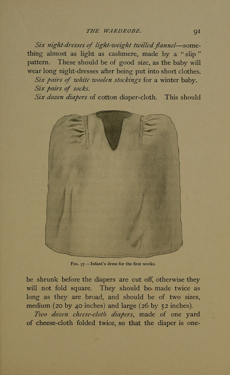 THE WARDROBE. Six night-dresses of light-weight twilled flannel—some- thing almost as light as cashmere, made by a  slip  pattern. These should be of good size, as the baby will wear long night-dresses after being put into short clothes. Six pairs of white woolen stockings for a winter baby. Six pairs of socks. Six dozen diapers of cotton diaper-cloth. This should \ ' ' / Fig. 37.—Infant's dress for the first weeks. be shrunk before the diapers are cut off, otherwise they will not fold square. They should be. made twice as long as they are broad, and should be of two sizes, medium (20 by 40 inches) and large (26 by 52 inches). Tzvo dozen cheese-cloth diapers, made of one yard of cheese-cloth folded twice, so that the diaper is one-