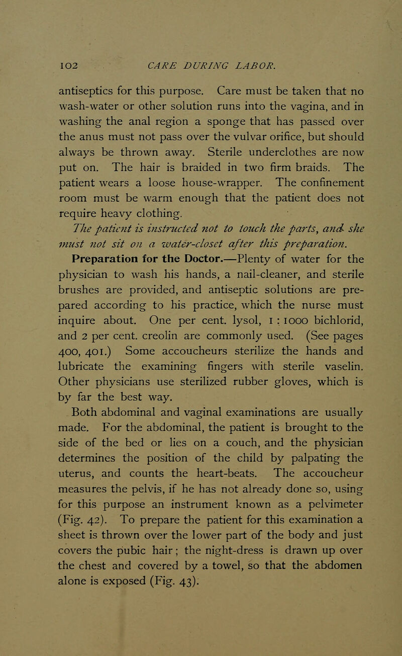 antiseptics for this purpose. Care must be taken that no wash-water or other solution runs into the vagina, and in washing the anal region a sponge that has passed over the anus must not pass over the vulvar orifice, but should always be thrown away. Sterile underclothes are now put on. The hair is braided in two firm braids. The patient wears a loose house-wrapper. The confinement room must be warm enough that the patient does not require heavy clothing. The patient is instructed not to touch the parts, and- she must not sit on a water-closet after this preparation. Preparation for the Doctor.—Plenty of water for the physician to wash his hands, a nail-cleaner, and sterile brushes are provided, and antiseptic solutions are pre- pared according to his practice, which the nurse must inquire about. One per cent, lysol, I : iooo bichlorid, and 2 per cent, creolin are commonly used. (See pages 400, 401.) Some accoucheurs sterilize the hands and lubricate the examining fingers with sterile vaselin. Other physicians use sterilized rubber gloves, which is by far the best way. Both abdominal and vaginal examinations are usually made. For the abdominal, the patient is brought to the side of the bed or lies on a couch, and the physician determines the position of the child by palpating the uterus, and counts the heart-beats. The accoucheur measures the pelvis, if he has not already done so, using for this purpose an instrument known as a pelvimeter (Fig. 42). To prepare the patient for this examination a sheet is thrown over the lower part of the body and just covers the pubic hair; the night-dress is drawn up over the chest and covered by a towel, so that the abdomen alone is exposed (Fig. 43).