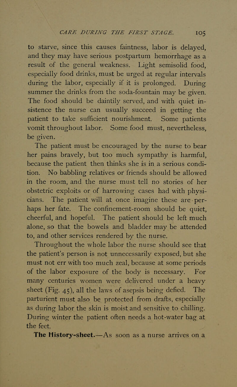 to starve, since this causes faintness, labor is delayed, and they may have serious postpartum hemorrhage as a result of the general weakness. Light semisolid food, especially food drinks, must be urged at regular intervals during the labor, especially if it is prolonged. During summer the drinks from the soda-fountain may be given. The food should be daintily served, and with quiet in- sistence the nurse can usually succeed in getting the patient to take sufficient nourishment. Some patients vomit throughout labor. Some food must, nevertheless, be given. The patient must be encouraged by the nurse to bear her pains bravely, but too much sympathy is harmful, because the patient then thinks she is in a serious condi- tion. No babbling relatives or friends should be allowed in the room, and the nurse must tell no stories of her obstetric exploits or of harrowing cases had with physi- cians. The patient will at once imagine these are-per- haps her fate. The confinement-room should be quiet, cheerful, and hopeful. The patient should be left much alone, so that the bowels and bladder may be attended to, and other services rendered by the nurse. Throughout the whole labor the nurse should see that the patient's person is not unnecessarily exposed, but she must not err with too much zeal, because at some periods of the labor exposure of the body is necessary. For many centuries women were delivered under a heavy sheet (Fig. 45), all the laws of asepsis being defied. The parturient must also be protected from drafts, especially as during labor the skin is moist and sensitive to chilling. During winter the patient often needs a hot-water bag at the feet. The History -sheet.—As soon as a nurse arrives on a