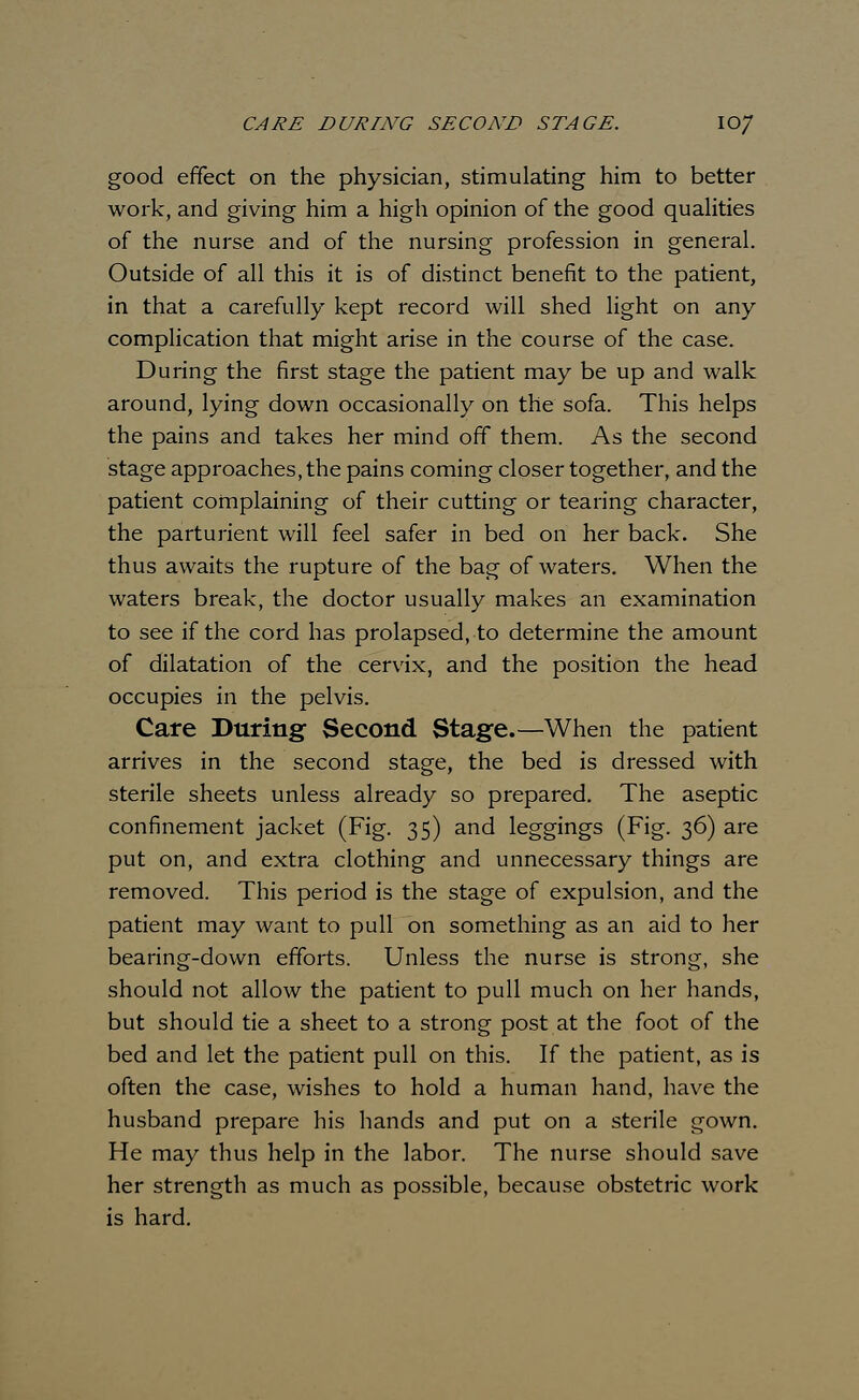 good effect on the physician, stimulating him to better work, and giving him a high opinion of the good qualities of the nurse and of the nursing profession in general. Outside of all this it is of distinct benefit to the patient, in that a carefully kept record will shed light on any complication that might arise in the course of the case. During the first stage the patient may be up and walk around, lying down occasionally on the sofa. This helps the pains and takes her mind off them. As the second stage approaches, the pains coming closer together, and the patient complaining of their cutting or tearing character, the parturient will feel safer in bed on her back. She thus awaits the rupture of the bag of waters. When the waters break, the doctor usually makes an examination to see if the cord has prolapsed, to determine the amount of dilatation of the cervix, and the position the head occupies in the pelvis. Care During Second Stage.—When the patient arrives in the second stage, the bed is dressed with sterile sheets unless already so prepared. The aseptic confinement jacket (Fig. 35) and leggings (Fig. 36) are put on, and extra clothing and unnecessary things are removed. This period is the stage of expulsion, and the patient may want to pull on something as an aid to her bearing-down efforts. Unless the nurse is strong, she should not allow the patient to pull much on her hands, but should tie a sheet to a strong post at the foot of the bed and let the patient pull on this. If the patient, as is often the case, wishes to hold a human hand, have the husband prepare his hands and put on a sterile gown. He may thus help in the labor. The nurse should save her strength as much as possible, because obstetric work is hard.