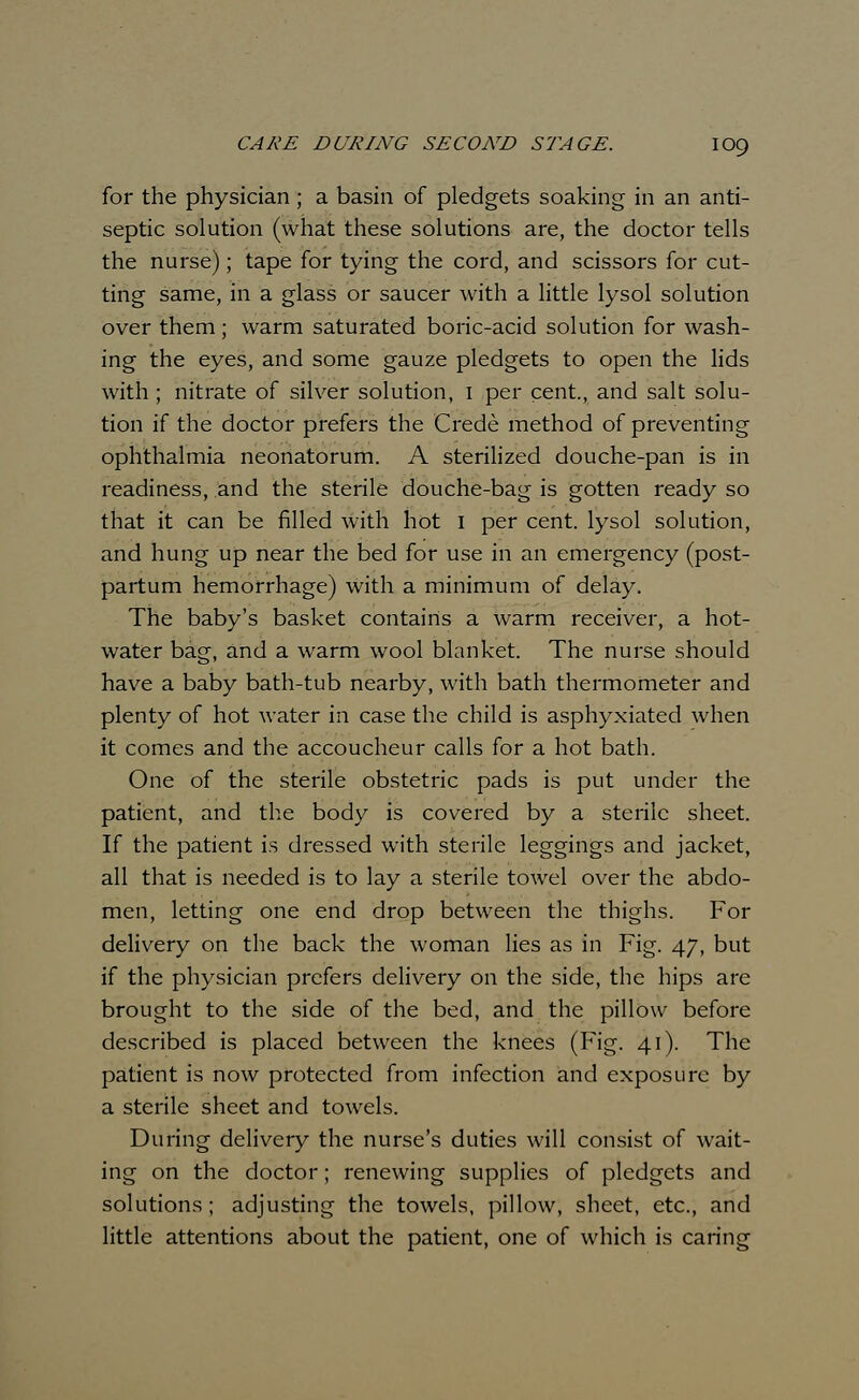 for the physician; a basin of pledgets soaking in an anti- septic solution (what these solutions are, the doctor tells the nurse); tape for tying the cord, and scissors for cut- ting same, in a glass or saucer with a little lysol solution over them; warm saturated boric-acid solution for wash- ing the eyes, and some gauze pledgets to open the lids with; nitrate of silver solution, 1 per cent., and salt solu- tion if the doctor prefers the Crede method of preventing ophthalmia neonatorum. A sterilized douche-pan is in readiness, and the sterile douche-bag is gotten ready so that it can be filled with hot I per cent, lysol solution, and hung up near the bed for use in an emergency (post- partum hemorrhage) with a minimum of delay. The baby's basket contains a warm receiver, a hot- water bag, and a warm wool blanket. The nurse should have a baby bath-tub nearby, with bath thermometer and plenty of hot water in case the child is asphyxiated when it comes and the accoucheur calls for a hot bath. One of the sterile obstetric pads is put under the patient, and the body is covered by a sterile sheet. If the patient is dressed with sterile leggings and jacket, all that is needed is to lay a sterile towel over the abdo- men, letting one end drop between the thighs. For delivery on the back the woman lies as in Fig. 47, but if the physician prefers delivery on the side, the hips are brought to the side of the bed, and the pillow before described is placed between the knees (Fig. 41). The patient is now protected from infection and exposure by a sterile sheet and towels. During delivery the nurse's duties will consist of wait- ing on the doctor; renewing supplies of pledgets and solutions ; adjusting the towels, pillow, sheet, etc., and little attentions about the patient, one of which is caring