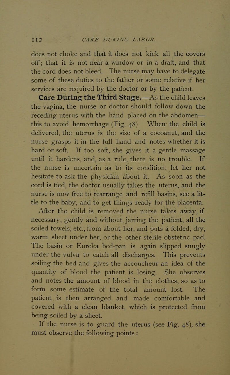 does not choke and that it does not kick all the covers off; that it is not near a window or in a draft, and that the cord does not bleed. The nurse may have to delegate some of these duties to the father or some relative if her services are required by the doctor or by the patient. Care During the Third Stage.—As the child leaves the vagina, the nurse or doctor should follow down the receding uterus with the hand placed on the abdomen— this to avoid hemorrhage (Fig. 48). When the child is delivered, the uterus is the size of a cocoanut, and the nurse grasps it in the full hand and notes whether it is hard or soft. If too soft, she gives it a gentle massage until it hardens, and, as a rule, there is no trouble. If the nurse is uncertain as to its condition, let her not hesitate to ask the physician about it. As soon as the cord is tied, the doctor usually takes the uterus, and the nurse is now free to rearrange and refill basins, see a lit- tle to the baby, and to get things ready for the placenta. After the child is removed the nurse takes away, if necessary, gently and without jarring the patient, all the soiled towels, etc., from about her, and puts a folded, dry, warm sheet under her, or the other sterile obstetric pad. The basin or Eureka bed-pan is again slipped snugly under the vulva to catch all discharges. This prevents soiling the bed and gives the accoucheur an idea of the quantity of blood the patient is losing. She observes and notes the amount of blood in the clothes, so as to form some estimate of the total amount lost. The patient is then arranged and made comfortable and covered with a clean blanket, which is protected from being soiled by a sheet. If the nurse is to guard the uterus (see Fig. 48), she must observe the following points :