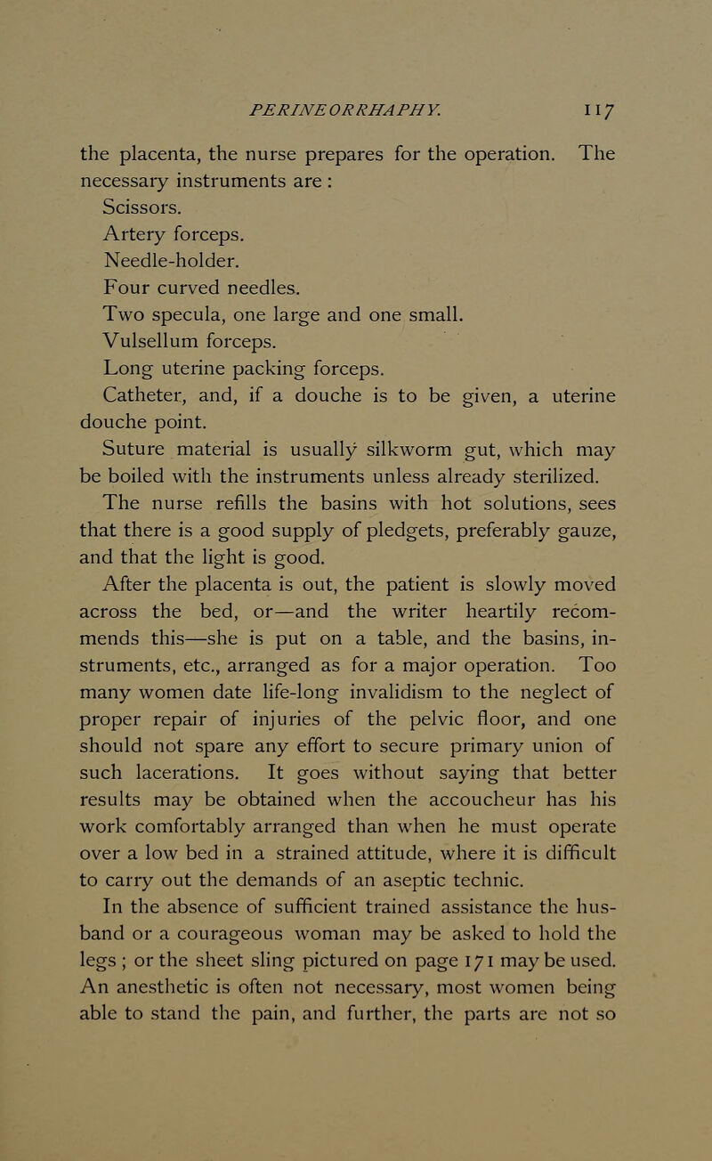 the placenta, the nurse prepares for the operation. The necessary instruments are: Scissors. Artery forceps. Needle-holder. Four curved needles. Two specula, one large and one small. Vulsellum forceps. Long uterine packing forceps. Catheter, and, if a douche is to be given, a uterine douche point. Suture material is usually silkworm gut, which may be boiled with the instruments unless already sterilized. The nurse refills the basins with hot solutions, sees that there is a good supply of pledgets, preferably gauze, and that the light is good. After the placenta is out, the patient is slowly moved across the bed, or—and the writer heartily recom- mends this—she is put on a table, and the basins, in- struments, etc., arranged as for a major operation. Too many women date life-long invalidism to the neglect of proper repair of injuries of the pelvic floor, and one should not spare any effort to secure primary union of such lacerations. It goes without saying that better results may be obtained when the accoucheur has his work comfortably arranged than when he must operate over a low bed in a strained attitude, where it is difficult to carry out the demands of an aseptic technic. In the absence of sufficient trained assistance the hus- band or a courageous woman may be asked to hold the legs ; or the sheet sling pictured on page 171 may be used. An anesthetic is often not necessary, most women being able to stand the pain, and further, the parts are not so