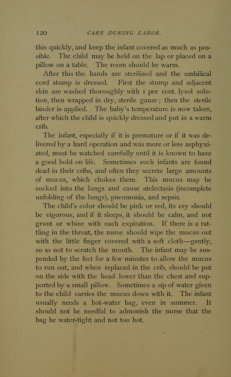 this quickly, and keep the infant covered as much as pos- sible. The child may be held on the lap or placed on a pillow on a table. The room should be warm. After this the hands are sterilized and the umbilical cord stump is dressed. First the stump and adjacent skin are washed thoroughly with I per cent, lysol solu- tion, then wrapped in dry, sterile gauze; then the sterile binder is applied. The baby's temperature is now taken, after which the child is quickly dressed and put in a warm crib. The infant, especially if it is premature or if it was de- livered by a hard operation and was more or less asphyxi- ated, must be watched carefully until it is known to have a good hold on life. Sometimes such infants are found dead in their cribs, and often they secrete large amounts of mucus, which chokes them. This mucus may be sucked into the lungs and cause atelectasis (incomplete unfolding of the lungs), pneumonia, and sepsis. The child's color should be pink or red, its cry should be vigorous, and if it sleeps, it should be calm, and not grunt or whine with each expiration. If there is a rat- tling in the throat, the nurse should wipe the mucus out with the little finger covered with a soft cloth—gently, so as not to scratch the mouth. The infant may be sus- pended by the feet for a few minutes to allow the mucus to run out, and when replaced in the crib, should be put on the side with the head lower than the chest and sup- ported by a small pillow. Sometimes a sip of water given to the child carries the mucus down with it. The infant usually needs a hot-water bag, even in summer. It should not be needful to admonish the nurse that the