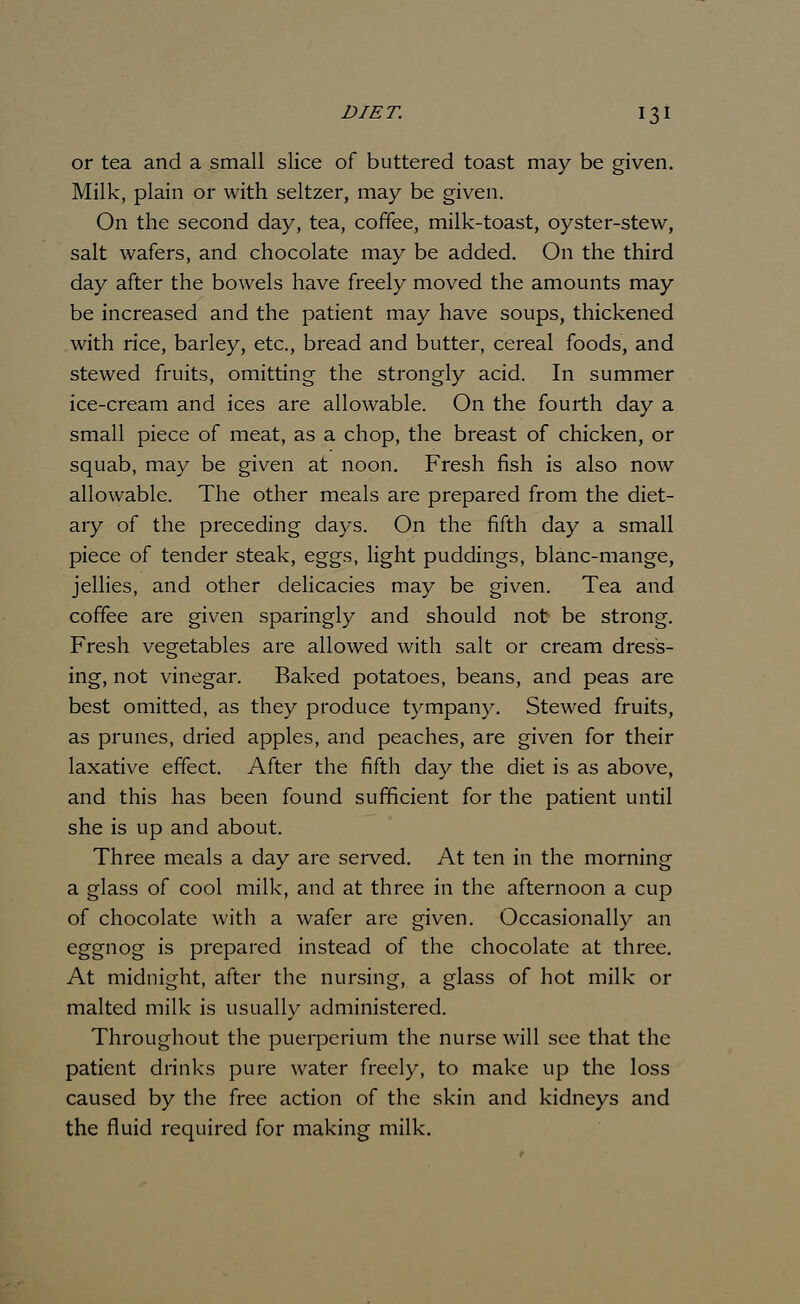 or tea and a small slice of buttered toast may be given. Milk, plain or with seltzer, may be given. On the second day, tea, coffee, milk-toast, oyster-stew, salt wafers, and chocolate may be added. On the third day after the bowels have freely moved the amounts may be increased and the patient may have soups, thickened with rice, barley, etc., bread and butter, cereal foods, and stewed fruits, omitting the strongly acid. In summer ice-cream and ices are allowable. On the fourth day a small piece of meat, as a chop, the breast of chicken, or squab, may be given at noon. Fresh fish is also now allowable. The other meals are prepared from the diet- ary of the preceding days. On the fifth day a small piece of tender steak, eggs, light puddings, blanc-mange, jellies, and other delicacies may be given. Tea and coffee are given sparingly and should not be strong. Fresh vegetables are allowed with salt or cream dress- ing, not vinegar. Baked potatoes, beans, and peas are best omitted, as they produce tympany. Stewed fruits, as prunes, dried apples, and peaches, are given for their laxative effect. After the fifth day the diet is as above, and this has been found sufficient for the patient until she is up and about. Three meals a day are served. At ten in the morning a glass of cool milk, and at three in the afternoon a cup of chocolate with a wafer are given. Occasionally an eggnog is prepared instead of the chocolate at three. At midnight, after the nursing, a glass of hot milk or malted milk is usually administered. Throughout the puerperium the nurse will see that the patient drinks pure water freely, to make up the loss caused by the free action of the skin and kidneys and the fluid required for making milk.