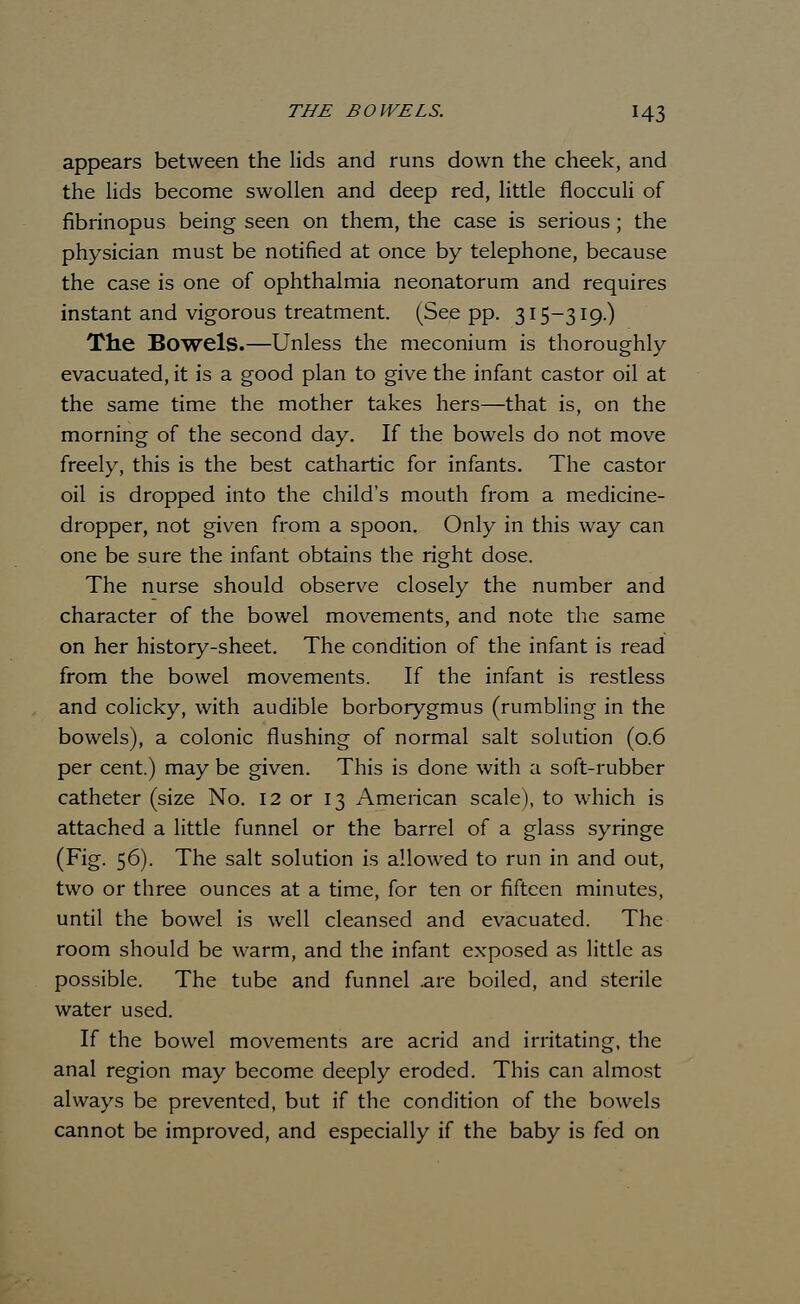 appears between the lids and runs down the cheek, and the lids become swollen and deep red, little flocculi of fibrinopus being seen on them, the case is serious; the physician must be notified at once by telephone, because the case is one of ophthalmia neonatorum and requires instant and vigorous treatment. (See pp. 315-319.) The Bowels.—Unless the meconium is thoroughly evacuated, it is a good plan to give the infant castor oil at the same time the mother takes hers—that is, on the morning of the second day. If the bowels do not move freely, this is the best cathartic for infants. The castor oil is dropped into the child's mouth from a medicine- dropper, not given from a spoon. Only in this way can one be sure the infant obtains the right dose. The nurse should observe closely the number and character of the bowel movements, and note the same on her history-sheet. The condition of the infant is read from the bowel movements. If the infant is restless and colicky, with audible borborygmus (rumbling in the bowels), a colonic flushing of normal salt solution (0.6 per cent.) may be given. This is done with a soft-rubber catheter (size No. 12 or 13 American scale), to which is attached a little funnel or the barrel of a glass syringe (Fig. 56). The salt solution is allowed to run in and out, two or three ounces at a time, for ten or fifteen minutes, until the bowel is well cleansed and evacuated. The room should be warm, and the infant exposed as little as possible. The tube and funnel are boiled, and sterile water used. If the bowel movements are acrid and irritating, the anal region may become deeply eroded. This can almost always be prevented, but if the condition of the bowels cannot be improved, and especially if the baby is fed on