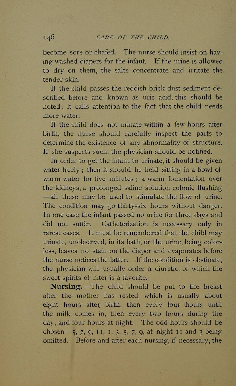 become sore or chafed. The nurse should insist on hav- ing washed diapers for the infant. If the urine is allowed to dry on them, the salts concentrate and irritate the tender skin. If the child passes the reddish brick-dust sediment de- scribed before and known as uric acid, this should be noted; it calls attention to the fact that the child needs more water. If the child does not urinate within a few hours after birth, the nurse should carefully inspect the parts to determine the existence of any abnormality of structure. If she suspects such, the physician should be notified. In order to get the infant to urinate, it should be given water freely ; then it should be held sitting in a bowl of warm water for five minutes ; a warm fomentation over the kidneys, a prolonged saline solution colonic flushing —all these may be used to stimulate the flow of urine. The condition may go thirty-six hours without danger. In one case the infant passed no urine for three days and did not suffer. Catheterization is necessary only in rarest cases. It must be remembered that the child may urinate, unobserved, in its bath, or the urine, being color- less, leaves no stain on the diaper and evaporates before the nurse notices the latter. If the condition is obstinate, the physician will usually order a diuretic, of which the sweet spirits of niter is a favorite. Nursing.—The child should be put to the breast after the mother has rested, which is usually about eight hours after birth, then every four hours until the milk comes in, then eveiy two hours during the day, and four hours at night. The odd hours should be chosen—5, 7, 9, II, I, 3, 5, 7, 9, at night II and 3 being omitted. Before and after each nursing, if necessary, the