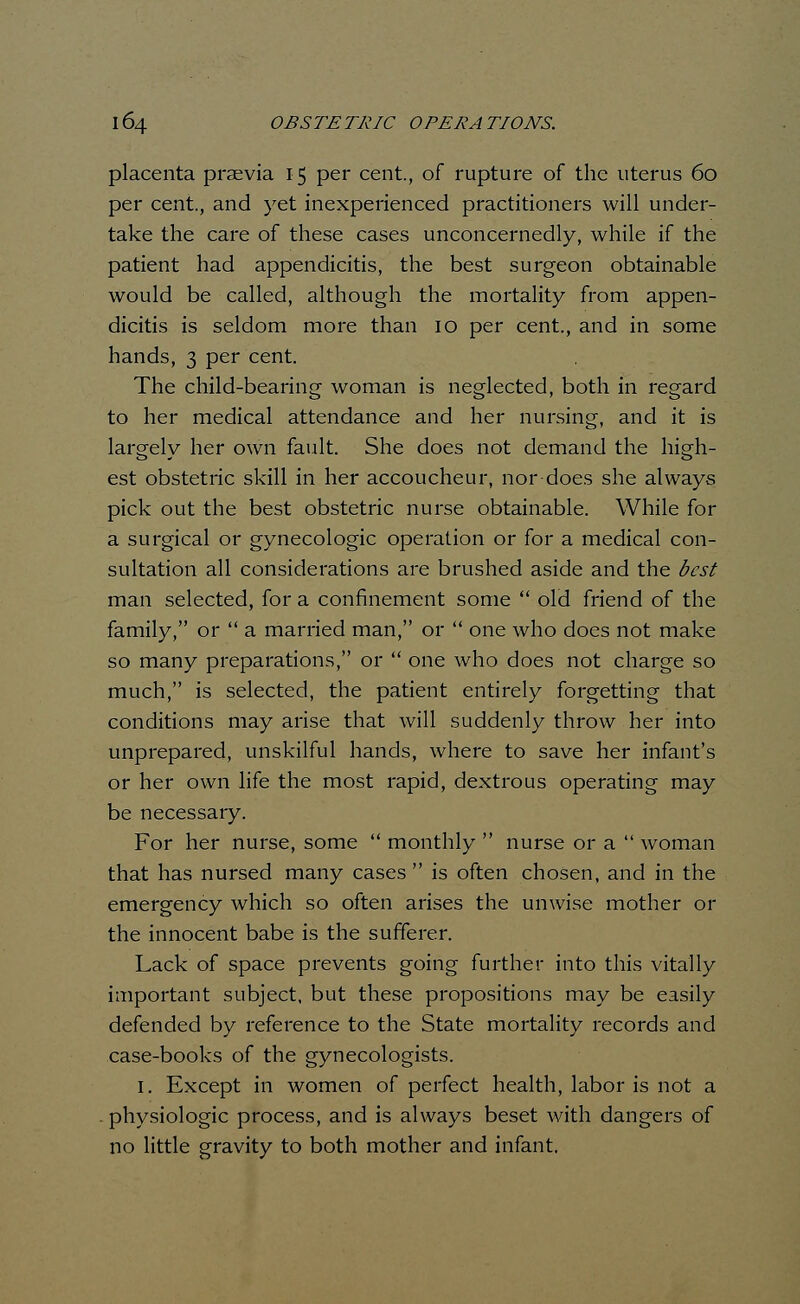 placenta praevia 15 per cent., of rupture of the uterus 60 per cent., and yet inexperienced practitioners will under- take the care of these cases unconcernedly, while if the patient had appendicitis, the best surgeon obtainable would be called, although the mortality from appen- dicitis is seldom more than 10 per cent., and in some hands, 3 per cent. The child-bearing woman is neglected, both in regard to her medical attendance and her nursing, and it is largely her own fault. She does not demand the high- est obstetric skill in her accoucheur, nor does she always pick out the best obstetric nurse obtainable. While for a surgical or gynecologic operation or for a medical con- sultation all considerations are brushed aside and the best man selected, for a confinement some  old friend of the family, or  a married man, or  one who does not make so many preparations, or  one who does not charge so much, is selected, the patient entirely forgetting that conditions may arise that will suddenly throw her into unprepared, unskilful hands, where to save her infant's or her own life the most rapid, dextrous operating may be necessary. For her nurse, some  monthly  nurse or a  woman that has nursed many cases  is often chosen, and in the emergency which so often arises the unwise mother or the innocent babe is the sufferer. Lack of space prevents going further into this vitally important subject, but these propositions may be easily defended by reference to the State mortality records and case-books of the gynecologists. 1. Except in women of perfect health, labor is not a physiologic process, and is always beset with dangers of no little gravity to both mother and infant.