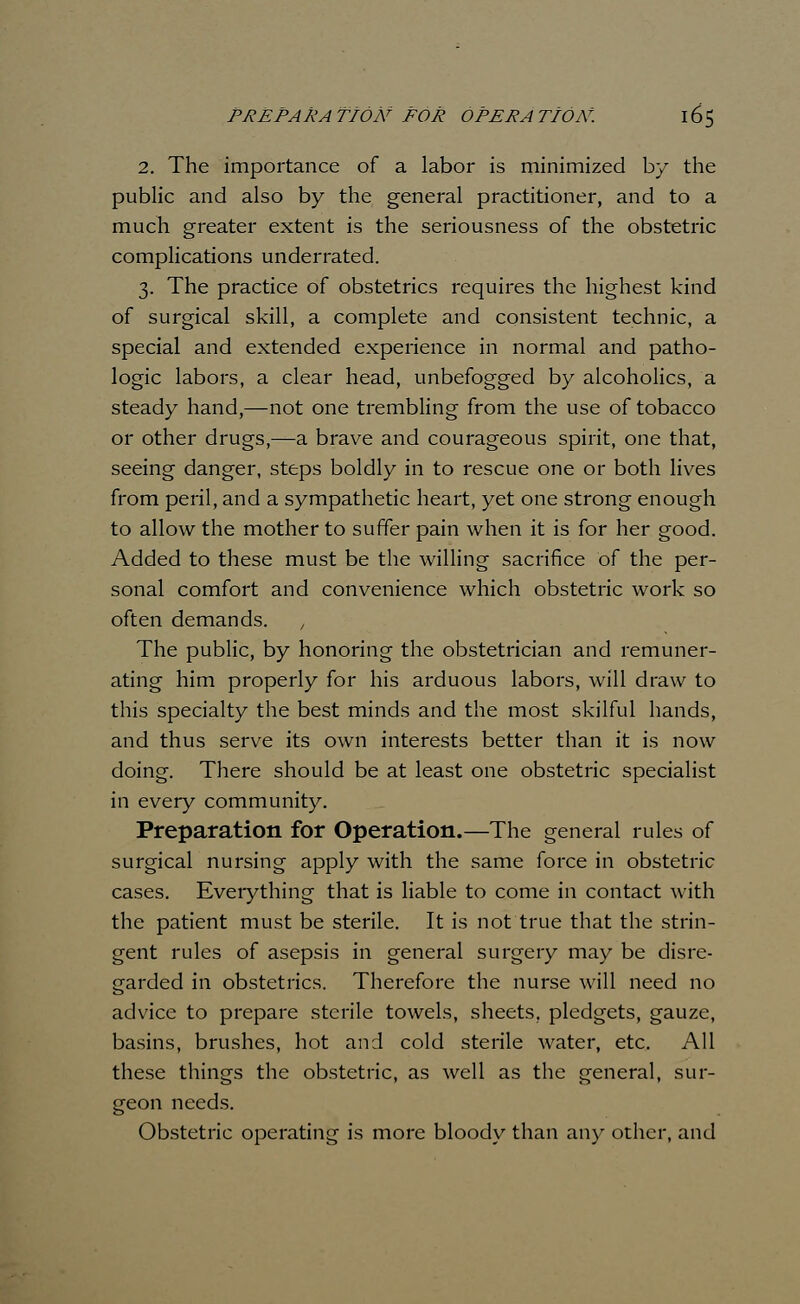 2. The importance of a labor is minimized by the public and also by the general practitioner, and to a much greater extent is the seriousness of the obstetric complications underrated. 3. The practice of obstetrics requires the highest kind of surgical skill, a complete and consistent technic, a special and extended experience in normal and patho- logic labors, a clear head, unbefogged by alcoholics, a steady hand,—not one trembling from the use of tobacco or other drugs,—a brave and courageous spirit, one that, seeing danger, steps boldly in to rescue one or both lives from peril, and a sympathetic heart, yet one strong enough to allow the mother to suffer pain when it is for her good. Added to these must be the willing sacrifice of the per- sonal comfort and convenience which obstetric work so often demands. The public, by honoring the obstetrician and remuner- ating him properly for his arduous labors, will draw to this specialty the best minds and the most skilful hands, and thus serve its own interests better than it is now doing. There should be at least one obstetric specialist in every community. Preparation for Operation.—The general rules of surgical nursing apply with the same force in obstetric cases. Everything that is liable to come in contact with the patient must be sterile. It is not true that the strin- gent rules of asepsis in general surgery may be disre- garded in obstetrics. Therefore the nurse will need no advice to prepare sterile towels, sheets, pledgets, gauze, basins, brushes, hot and cold sterile water, etc. All these things the obstetric, as well as the general, sur- geon needs. Obstetric operating is more bloody than any other, and