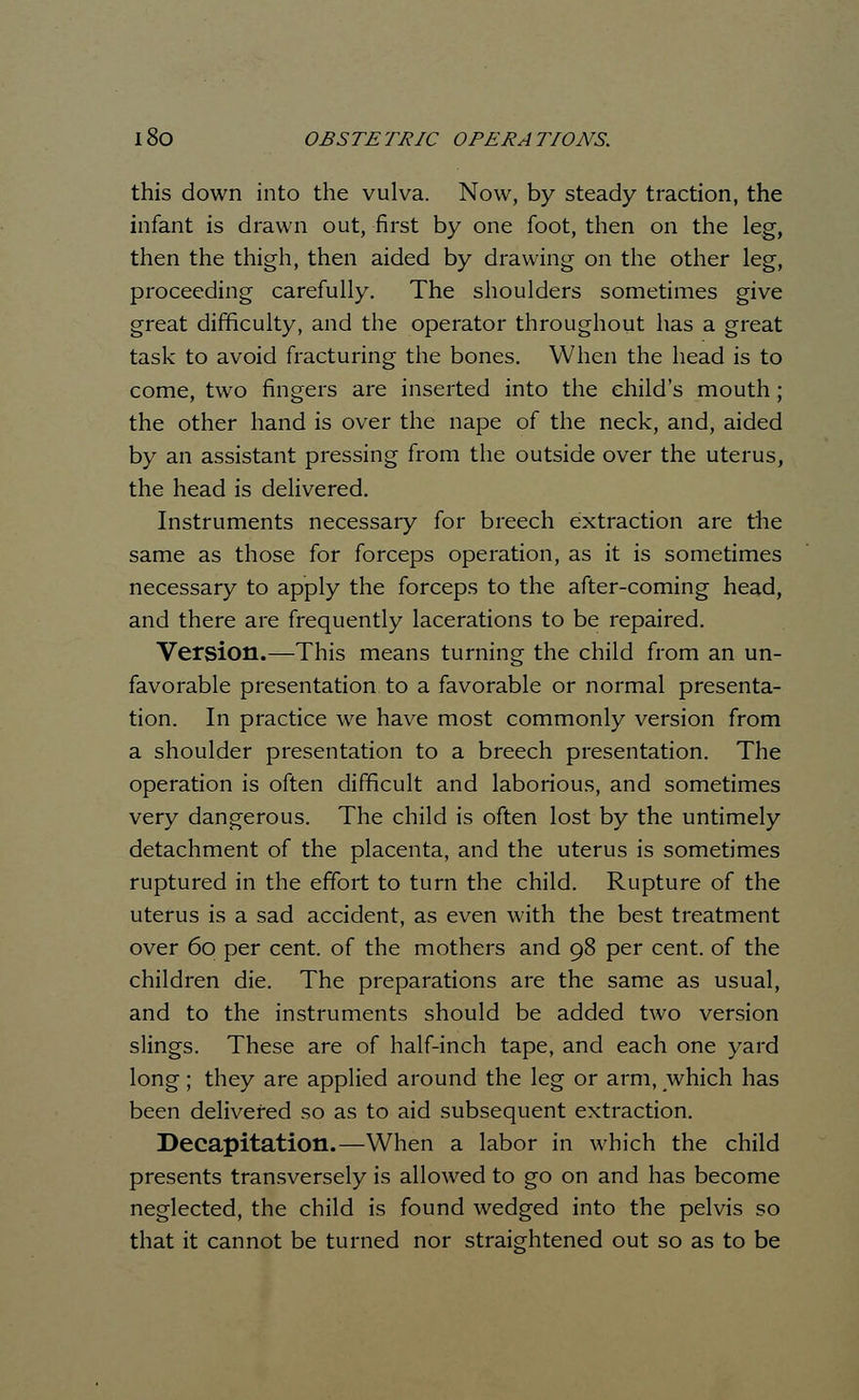 this down into the vulva. Now, by steady traction, the infant is drawn out, first by one foot, then on the leg, then the thigh, then aided by drawing on the other leg, proceeding carefully. The shoulders sometimes give great difficulty, and the operator throughout has a great task to avoid fracturing the bones. When the head is to come, two fingers are inserted into the child's mouth ; the other hand is over the nape of the neck, and, aided by an assistant pressing from the outside over the uterus, the head is delivered. Instruments necessary for breech extraction are the same as those for forceps operation, as it is sometimes necessary to apply the forceps to the after-coming head, and there are frequently lacerations to be repaired. Version.—This means turning the child from an un- favorable presentation to a favorable or normal presenta- tion. In practice we have most commonly version from a shoulder presentation to a breech presentation. The operation is often difficult and laborious, and sometimes very dangerous. The child is often lost by the untimely detachment of the placenta, and the uterus is sometimes ruptured in the effort to turn the child. Rupture of the uterus is a sad accident, as even with the best treatment over 60 per cent, of the mothers and 98 per cent, of the children die. The preparations are the same as usual, and to the instruments should be added two version slings. These are of half-inch tape, and each one yard long; they are applied around the leg or arm, which has been delivered so as to aid subsequent extraction. Decapitation.—When a labor in which the child presents transversely is allowed to go on and has become neglected, the child is found wedged into the pelvis so that it cannot be turned nor straightened out so as to be