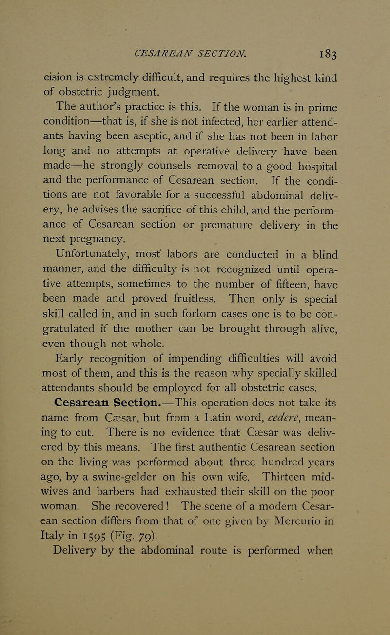 cision is extremely difficult, and requires the highest kind of obstetric judgment. The author's practice is this. If the woman is in prime condition—that is, if she is not infected, her earlier attend- ants having been aseptic, and if she has not been in labor long and no attempts at operative delivery have been made—he strongly counsels removal to a good hospital and the performance of Cesarean section. If the condi- tions are not favorable for a successful abdominal deliv- ery, he advises the sacrifice of this child, and the perform- ance of Cesarean section or premature delivery in the next pregnancy. Unfortunately, mostf labors are conducted in a blind manner, and the difficulty is not recognized until opera- tive attempts, sometimes to the number of fifteen, have been made and proved fruitless. Then only is special skill called in, and in such forlorn cases one is to be con- gratulated if the mother can be brought through alive, even though not whole. Early recognition of impending difficulties will avoid most of them, and this is the reason why specially skilled attendants should be employed for all obstetric cases. Cesarean Section.—This operation does not take its name from Caesar, but from a Latin word, cedere, mean- ing to cut. There is no evidence that Caesar was deliv- ered by this means. The first authentic Cesarean section on the living was performed about three hundred years ag°> by a swine-gelder on his own wife. Thirteen mid- wives and barbers had exhausted their skill on the poor woman. She recovered ! The scene of a modern Cesar- ean section differs from that of one given by Mercurio in Italy in 1595 (Fig. 79). Delivery by the abdominal route is performed when