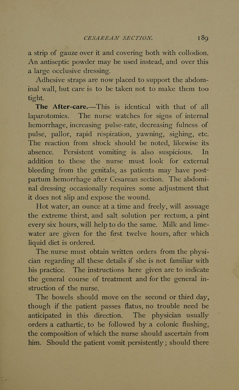 a strip of gauze over it and covering both with collodion. An antiseptic powder may be used instead, and over this a large occlusive dressing. Adhesive straps are now placed to support the abdom- inal wall, but care is to be taken not to make them too tight. The After=care.—This is identical with that of all laparotomies. The nurse watches for signs of internal hemorrhage, increasing pulse-rate, decreasing fulness of pulse, pallor, rapid respiration, yawning, sighing, etc. The reaction from shock should be noted, likewise its absence. Persistent vomiting is also suspicious. In addition to these the nurse must look for external bleeding from the genitals, as patients may have post- partum hemorrhage after Cesarean section. The abdomi- nal dressing occasionally requires some adjustment that it does not slip and expose the wound. Hot water, an ounce at a time and freely, will assuage the extreme thirst, and salt solution per rectum, a pint every six hours, will help to do the same. Milk and lime- water are given for the first twelve hours, after which liquid diet is ordered. The nurse must obtain written orders from the physi- cian regarding all these details if she is not familiar with his practice. The instructions here given are to indicate the general course of treatment and for the general in- struction of the nurse. The bowels should move on the second or third day, though if the patient passes flatus, no trouble need be anticipated in this direction. The physician usually orders a cathartic, to be followed by a colonic flushing, the composition of which the nurse should ascertain from him. Should the patient vomit persistently; should there