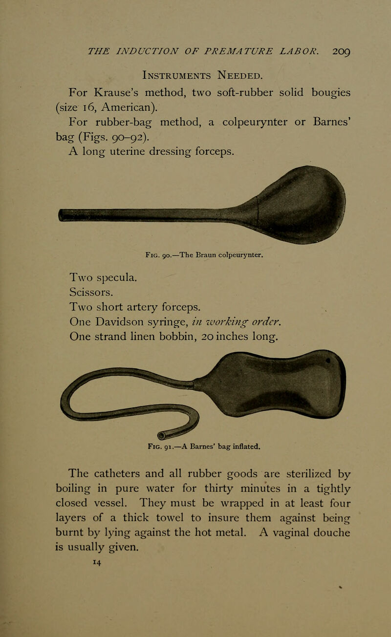 Instruments Needed. For Krause's method, two soft-rubber solid bougies (size 16, American). For rubber-bag method, a colpeurynter or Barnes' bag (Figs. 90-92). A long uterine dressing forceps. Fig. 90.—The Braun colpeurynter. Two specula. Scissors. Two short arteiy forceps. One Davidson syringe, in working- order. One strand linen bobbin, 20 inches long. Fig. 91.—A Barnes' bag inflated. The catheters and all rubber goods are sterilized by boiling in pure water for thirty minutes in a tightly closed vessel. They must be wrapped in at least four layers of a thick towel to insure them against being burnt by lying against the hot metal. A vaginal douche is usually given. 14