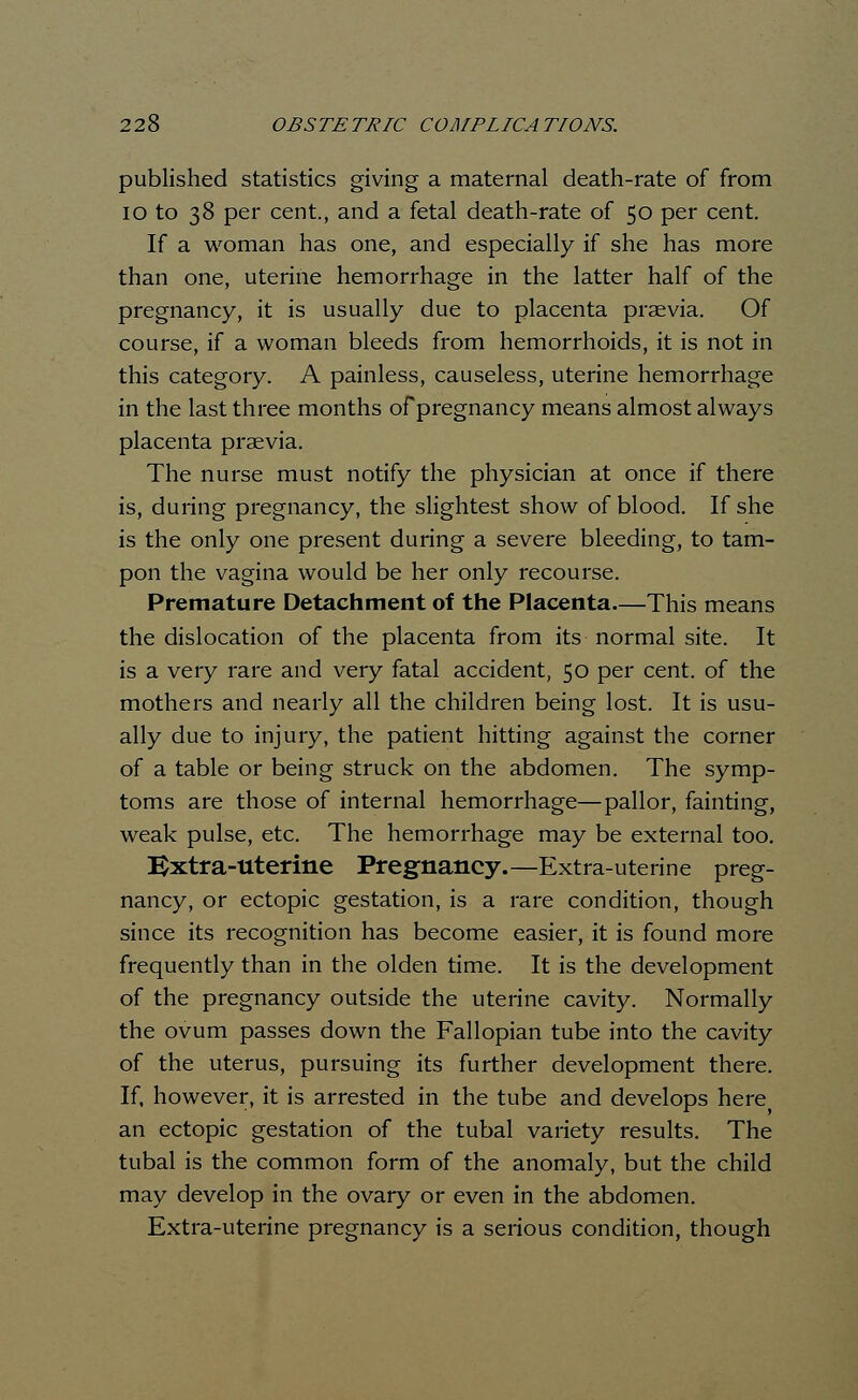 published statistics giving a maternal death-rate of from 10 to 38 per cent., and a fetal death-rate of 50 per cent. If a woman has one, and especially if she has more than one, uterine hemorrhage in the latter half of the pregnancy, it is usually due to placenta praevia. Of course, if a woman bleeds from hemorrhoids, it is not in this category. A painless, causeless, uterine hemorrhage in the last three months of pregnancy means almost always placenta praevia. The nurse must notify the physician at once if there is, during pregnancy, the slightest show of blood. If she is the only one present during a severe bleeding, to tam- pon the vagina would be her only recourse. Premature Detachment of the Placenta—This means the dislocation of the placenta from its normal site. It is a very rare and very fatal accident, 50 per cent, of the mothers and nearly all the children being lost. It is usu- ally due to injury, the patient hitting against the corner of a table or being struck on the abdomen. The symp- toms are those of internal hemorrhage—pallor, fainting, weak pulse, etc. The hemorrhage may be external too. Extra-Uterine Pregnancy.—Extra-uterine preg- nancy, or ectopic gestation, is a rare condition, though since its recognition has become easier, it is found more frequently than in the olden time. It is the development of the pregnancy outside the uterine cavity. Normally the ovum passes down the Fallopian tube into the cavity of the uterus, pursuing its further development there. If, however, it is arrested in the tube and develops here an ectopic gestation of the tubal variety results. The tubal is the common form of the anomaly, but the child may develop in the ovary or even in the abdomen. Extra-uterine pregnancy is a serious condition, though