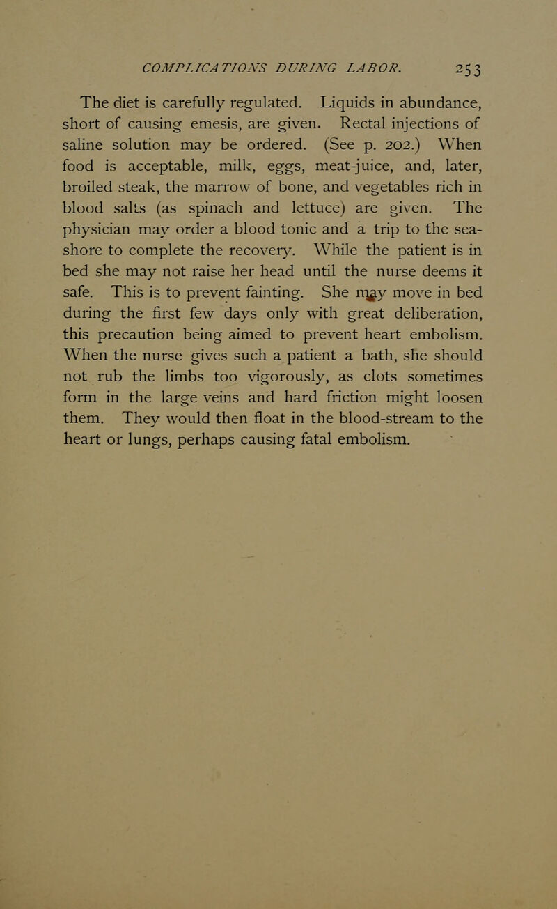 The diet is carefully regulated. Liquids in abundance, short of causing emesis, are given. Rectal injections of saline solution may be ordered. (See p. 202.) When food is acceptable, milk, eggs, meat-juice, and, later, broiled steak, the marrow of bone, and vegetables rich in blood salts (as spinach and lettuce) are given. The physician may order a blood tonic and a trip to the sea- shore to complete the recovery. While the patient is in bed she may not raise her head until the nurse deems it safe. This is to prevent fainting. She m^ay move in bed during the first few days only with great deliberation, this precaution being aimed to prevent heart embolism. When the nurse gives such a patient a bath, she should not rub the limbs too vigorously, as clots sometimes form in the large veins and hard friction might loosen them. They would then float in the blood-stream to the heart or lungs, perhaps causing fatal embolism.