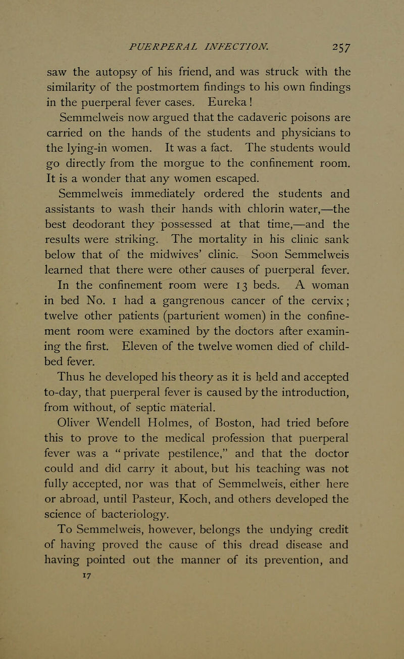 saw the autopsy of his friend, and was struck with the similarity of the postmortem findings to his own findings in the puerperal fever cases. Eureka! Semmelweis now argued that the cadaveric poisons are carried on the hands of the students and physicians to the lying-in women. It was a fact. The students would go directly from the morgue to the confinement room. It is a wonder that any women escaped. Semmelweis immediately ordered the students and assistants to wash their hands with chlorin water,—the best deodorant they possessed at that time,—and the results were striking. The mortality in his clinic sank below that of the midwives' clinic. Soon Semmelweis learned that there were other causes of puerperal fever. In the confinement room were 13 beds. A woman in bed No. 1 had a gangrenous cancer of the cervix; twelve other patients (parturient women) in the confine- ment room were examined by the doctors after examin- ing the first. Eleven of the twelve women died of child- bed fever. Thus he developed his theory as it is held and accepted to-day, that puerperal fever is caused by the introduction, from without, of septic material. Oliver Wendell Holmes, of Boston, had tried before this to prove to the medical profession that puerperal fever was a  private pestilence, and that the doctor could and did carry it about, but his teaching was not fully accepted, nor was that of Semmelweis, either here or abroad, until Pasteur, Koch, and others developed the science of bacteriology. To Semmelweis, however, belongs the undying credit of having proved the cause of this dread disease and having pointed out the manner of its prevention, and 17