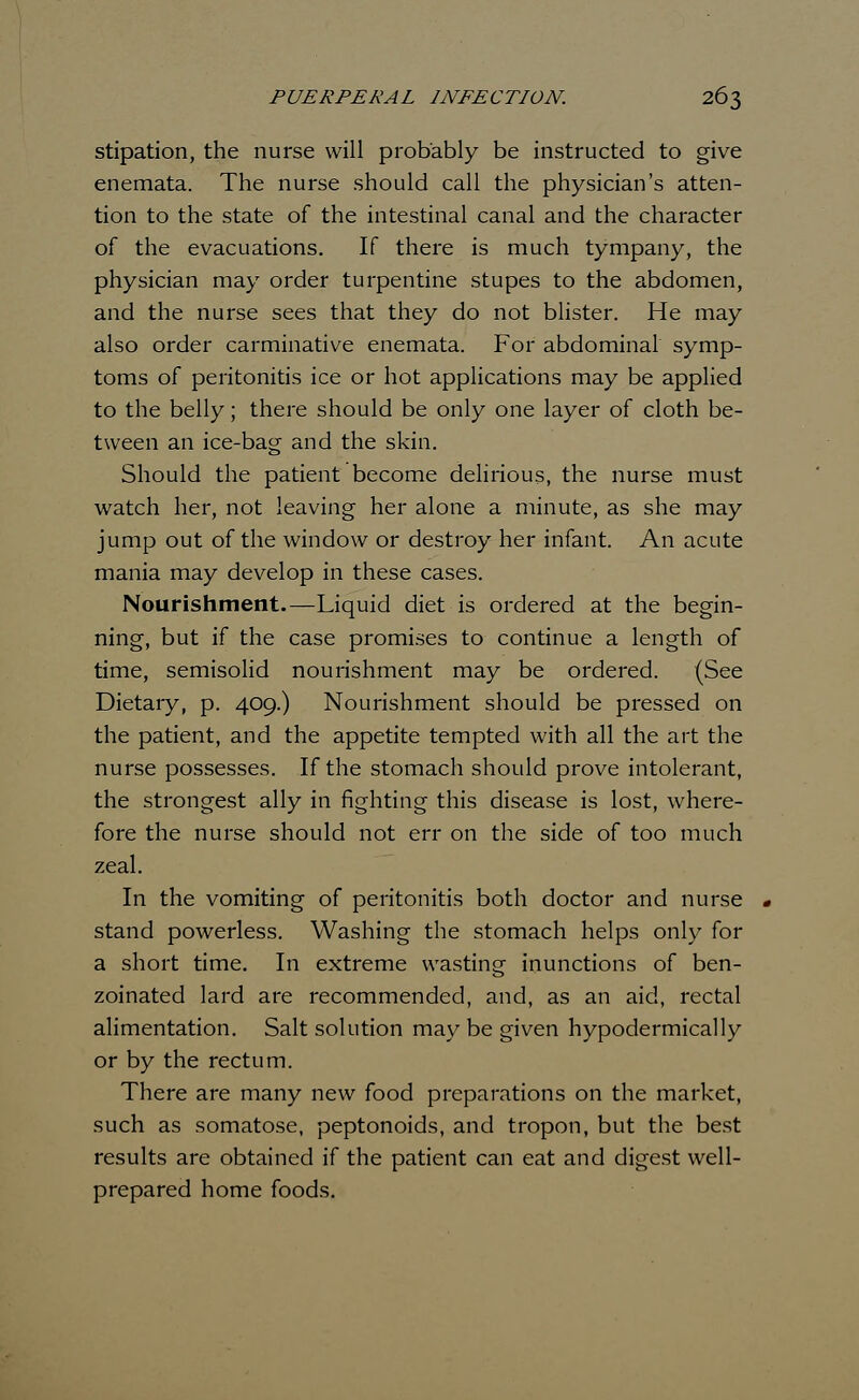 stipation, the nurse will probably be instructed to give enemata. The nurse should call the physician's atten- tion to the state of the intestinal canal and the character of the evacuations. If there is much tympany, the physician may order turpentine stupes to the abdomen, and the nurse sees that they do not blister. He may also order carminative enemata. For abdominal symp- toms of peritonitis ice or hot applications may be applied to the belly; there should be only one layer of cloth be- tween an ice-bag and the skin. Should the patient become delirious, the nurse must watch her, not leaving her alone a minute, as she may jump out of the window or destroy her infant. An acute mania may develop in these cases. Nourishment.—Liquid diet is ordered at the begin- ning, but if the case promises to continue a length of time, semisolid nourishment may be ordered. (See Dietary, p. 409.) Nourishment should be pressed on the patient, and the appetite tempted with all the art the nurse possesses. If the stomach should prove intolerant, the strongest ally in fighting this disease is lost, where- fore the nurse should not err on the side of too much zeal. In the vomiting of peritonitis both doctor and nurse stand powerless. Washing the stomach helps only for a short time. In extreme wasting inunctions of ben- zoinated lard are recommended, and, as an aid, rectal alimentation. Salt solution may be given hypodermically or by the rectum. There are many new food preparations on the market, such as somatose, peptonoids, and tropon, but the best results are obtained if the patient can eat and digest well- prepared home foods.