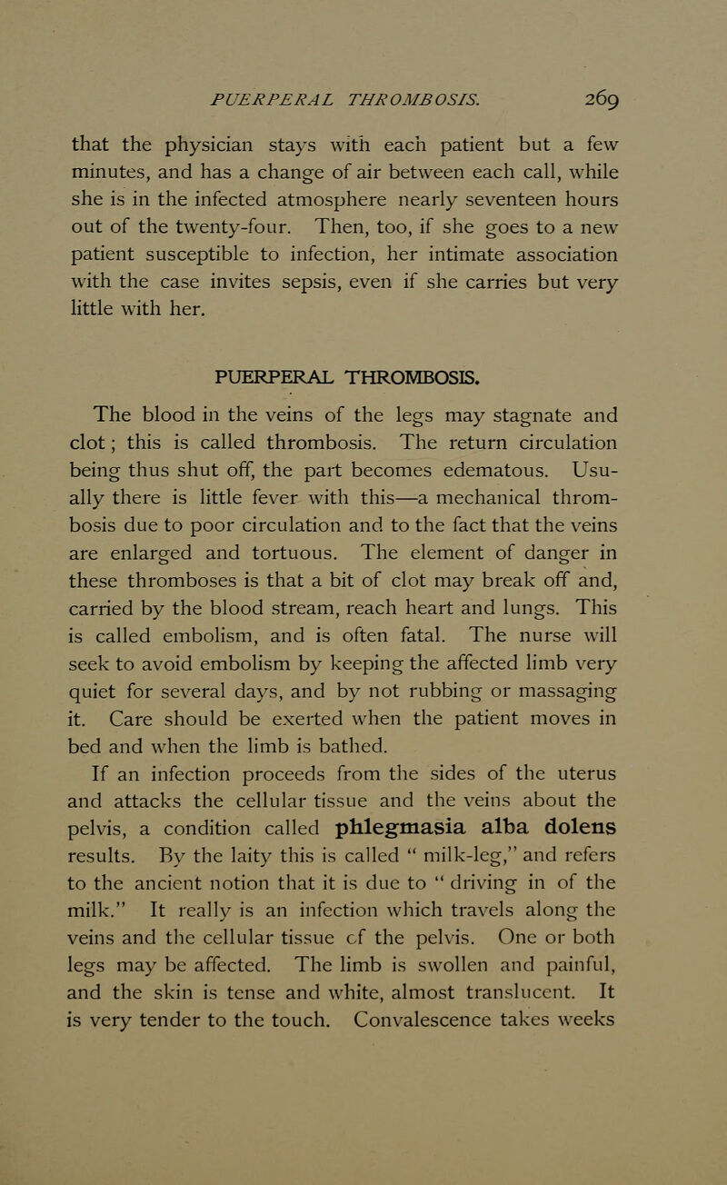 that the physician stays with each patient but a few minutes, and has a change of air between each call, while she is in the infected atmosphere nearly seventeen hours out of the twenty-four. Then, too, if she goes to a new patient susceptible to infection, her intimate association with the case invites sepsis, even if she carries but very little with her. PUERPERAL THROMBOSIS. The blood in the veins of the legs may stagnate and clot; this is called thrombosis. The return circulation being thus shut off, the part becomes edematous. Usu- ally there is little fever with this—a mechanical throm- bosis due to poor circulation and to the fact that the veins are enlarged and tortuous. The element of danger in these thromboses is that a bit of clot may break off and, carried by the blood stream, reach heart and lungs. This is called embolism, and is often fatal. The nurse will seek to avoid embolism by keeping the affected limb very quiet for several days, and by not rubbing or massaging it. Care should be exerted when the patient moves in bed and when the limb is bathed. If an infection proceeds from the sides of the uterus and attacks the cellular tissue and the veins about the pelvis, a condition called phlegmasia alba dolens results. By the laity this is called  milk-leg, and refers to the ancient notion that it is due to  driving in of the milk. It really is an infection which travels along the veins and the cellular tissue of the pelvis. One or both legs may be affected. The limb is swollen and painful, and the skin is tense and white, almost translucent. It is very tender to the touch. Convalescence takes weeks