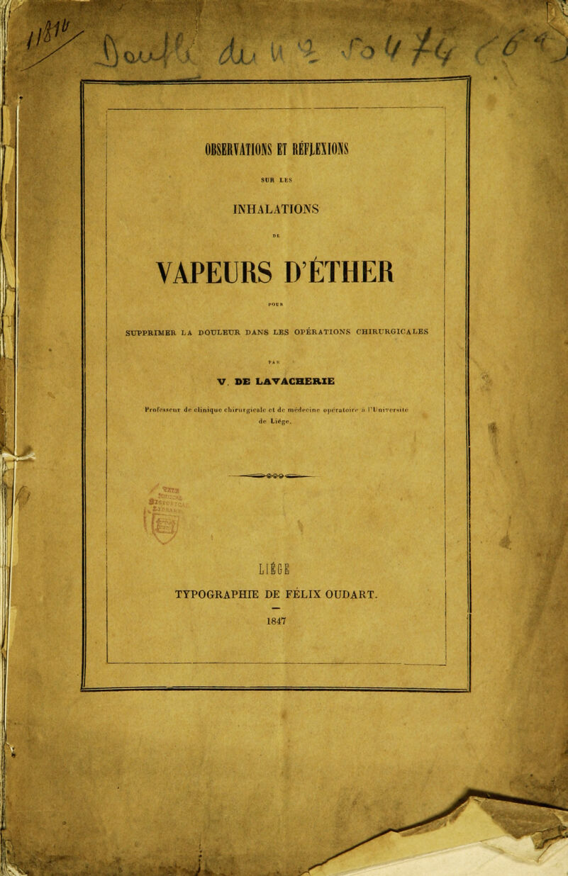 iK fi au dh OBSERVATIONS ET RÉFLEXIONS INHALATIONS VAPEURS D'ÊTHER SUPPRIMER LA DOULEUR DANS LES OPÉRATIONS CHIRURGICALES V DE LA VACHERIE yrofrsBcnr do clinique cliîmr gisais il Ac mtdroins puéroloirr ù il ni ventilé de Lié^f*. LIÈGE TYPOGRAPHIE DE FÉLIX OUDART. 1847