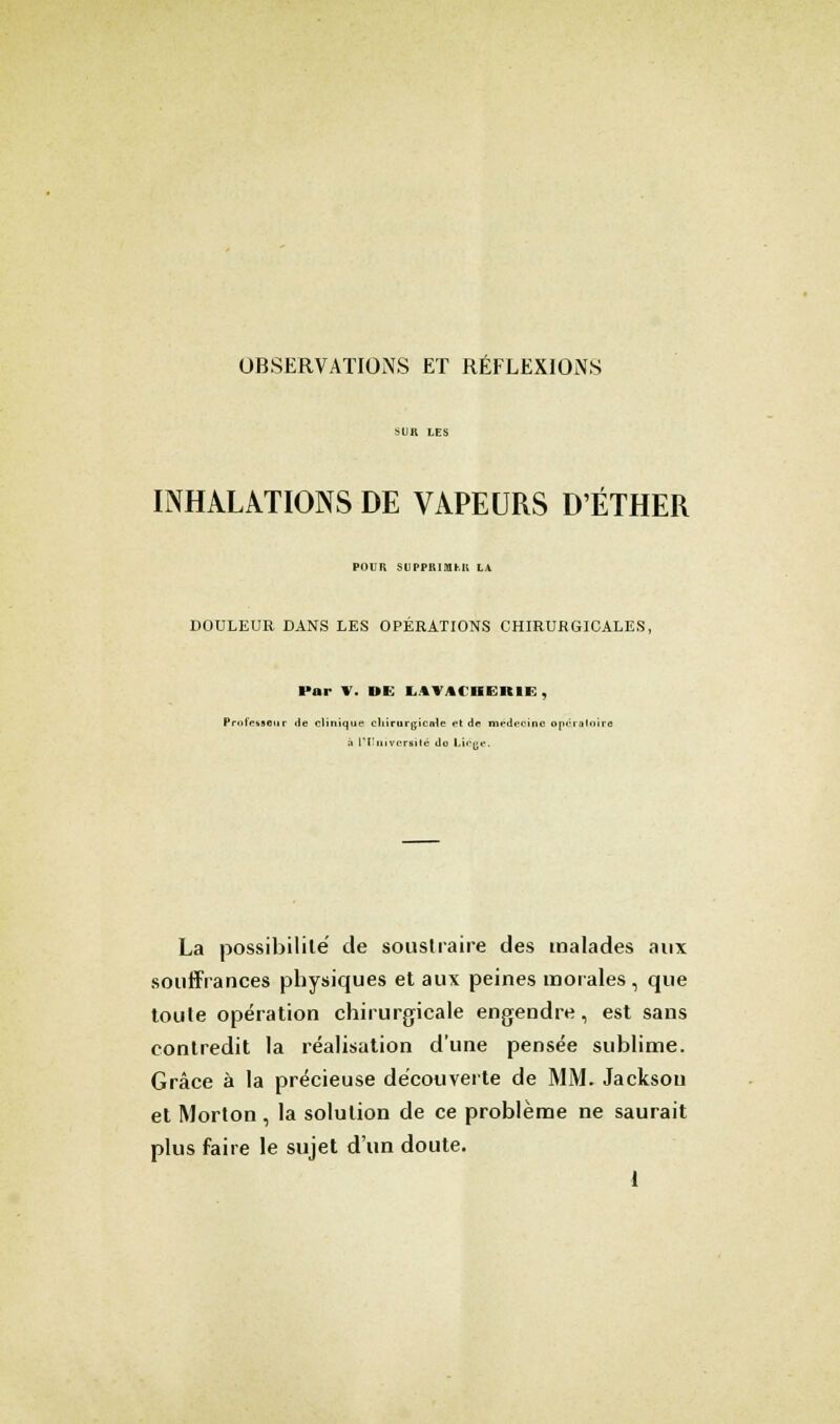 OBSERVATIONS ET RÉFLEXIONS INHALATIONS DE VAPEURS D'ÉTHER POUR -I I'|T, l .11 i: LA DOULEUR DANS LES OPERATIONS CHIRURGICALES, l'nr V. DE I,»» %< isiltii: , Professeur de clinique chirurgicale et de médecine opératoire à L'Université do Ltcge. La possibilité de souslraire des malades aux souffrances physiques et aux peines morales, que toute opération chirurgicale engendre, est sans contredit la réalisation d'une pensée sublime. Grâce à la précieuse découverte de MM. Jackson et Morton , la solution de ce problème ne saurait plus faire le sujet d'un doute.