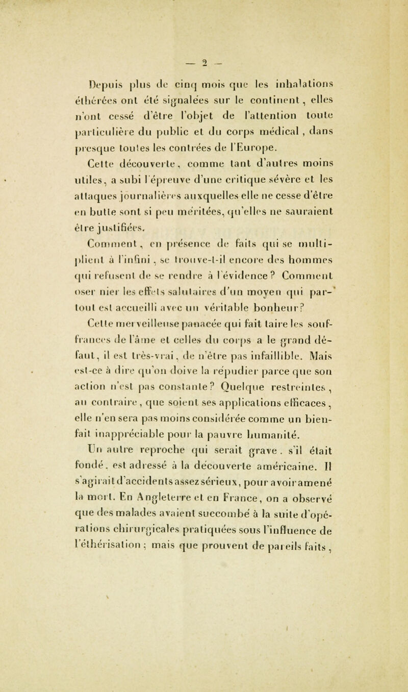 Depuis plus de cinq mois que les inhalations élhérées ont été signalées sur le continent, elles n'ont cessé délie l'objet de l'attention toute particulière du public et du corps médical , dans presque loules les contrées de l'Europe. Celte découverte, comme tant d'autres moins utiles, a subi l'épreuve d'une critique sévère et les attaques journalières auxquelles elle ne cesse d'être en butte sont si peu méritées, qu'elles ne sauraient être justifiées. Comment, en présence de faits qui se multi- plient à l'infini , se trouve-l-il encore des hommes qui refusent de se rendre à l'évidence? Comment oser nier les effets salutaires d'un moyen qui par-' tout est accueilli avec un véritable bonheur? Celte mei veilleuse panacée qui fait taire les souf- frances de l'âme et celles du corps a le grand dé- faut, il est très-vrai, de n'être pas infaillible. Mais est-ce à dire qu'on doive la répudier parce que son action n'est pas constante? Quelque restreintes, au contraire , que soient ses applications efficaces, elle n'en sera pas moins considérée comme un bien- fait inappréciable pour la pauvre humanité. Un autre reproche qui serait grave . s'il était fondé, est adressé à la découverte américaine. Il s'agirait d'accidents assez sérieux, pour a voir amené la mort. En Angleterre et en France, on a observé que des malades avaient succombé à la suite d'opé- rations chirurgicales pratiquées sous l'influence de 1 elhérisalion ; mais que prouvent de pareils faits ,