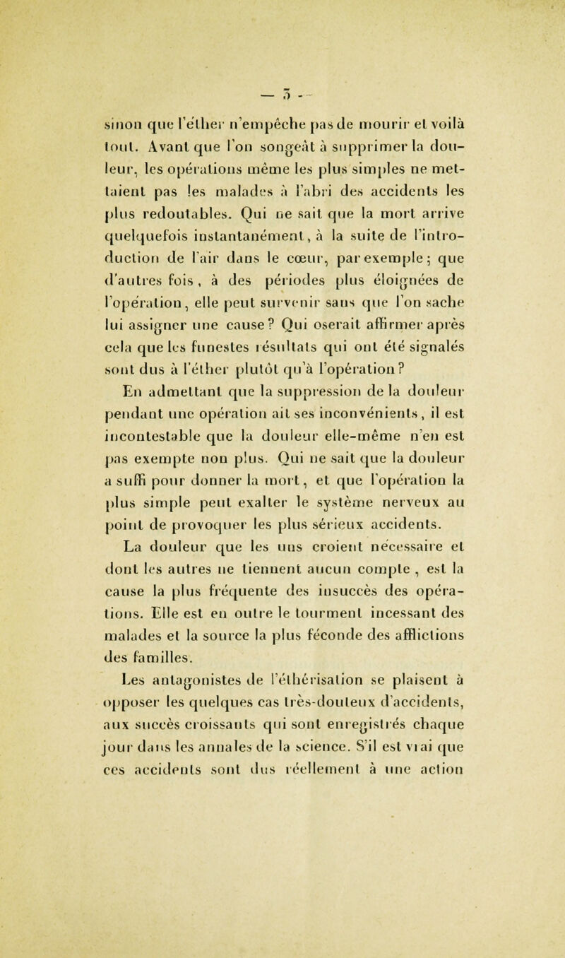 sinon que l'élhèr n'empêche pas de mourir el voilà loul. Avant que l'on songeât à supprimer la dou- leur, les opérations même les plus simples ne met- taient pas les malades à l'abri des accidents les plus redoutables. Qui ne sait que la mort arrive quelquefois instantanément, à la suite de l'intro- duction de l'air dans le cœur, par exemple; que d'autres fois , à des périodes plus éloignées de l'opération, elle peut survenir sans que l'on sache lui assigner une cause? Qui oserait affirmer après cela que les funestes résultais qui ont été signalés sont dus à l'élher plutôt qu'à l'opération ? En admettant que la suppression delà douleur pendant une opération ail ses inconvénients, il est incontestable que la douleur elle-même nen est pas exempte non plus. Qui ne sait que la douleur a suffi pour donner la mort, et que l'opération la plus simple peut exalter le système nerveux au point de provoquer les plus sérieux accidents. La douleur que les uns croient nécessaire el dont les autres ne tiennent aucun compte , est la cause la plus fréquente des insuccès des opéra- tions. Elle est en outre le tourment incessant des malades el la source la plus féconde des afflictions des familles. Les antagonistes de l'éthérisalion se plaisent à opposer les quelques cas très-douteux d'accidents, aux succès croissants qui sonl enregistrés chaque jour dans les annales de la science. S'il est viai que ces accidents sont dus réellement à une action